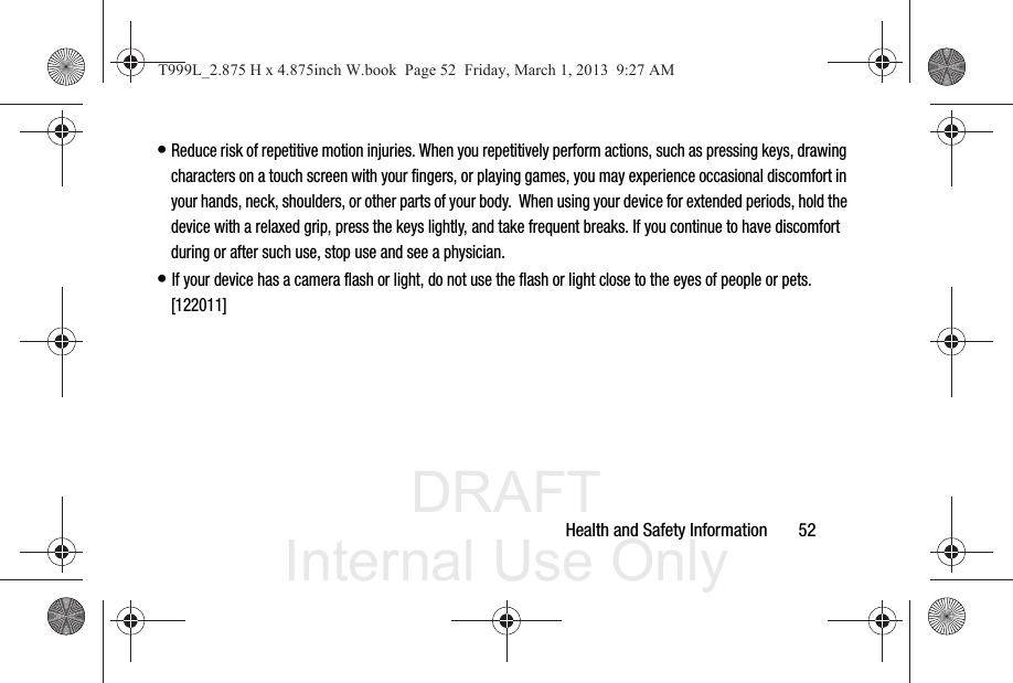 DRAFT Internal Use OnlyHealth and Safety Information       52• Reduce risk of repetitive motion injuries. When you repetitively perform actions, such as pressing keys, drawing characters on a touch screen with your fingers, or playing games, you may experience occasional discomfort in your hands, neck, shoulders, or other parts of your body.  When using your device for extended periods, hold the device with a relaxed grip, press the keys lightly, and take frequent breaks. If you continue to have discomfort during or after such use, stop use and see a physician.• If your device has a camera flash or light, do not use the flash or light close to the eyes of people or pets. [122011]T999L_2.875 H x 4.875inch W.book  Page 52  Friday, March 1, 2013  9:27 AM