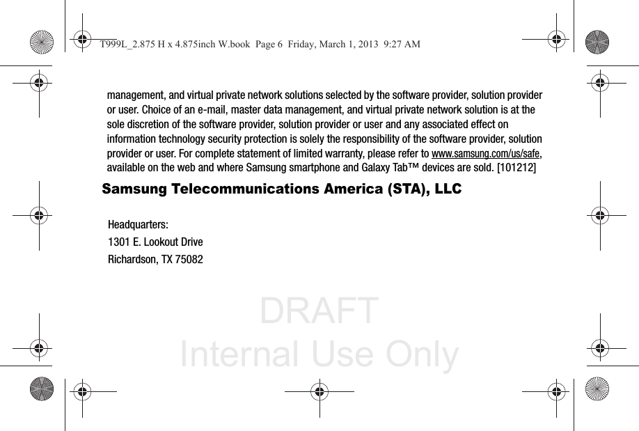 DRAFT Internal Use Onlymanagement, and virtual private network solutions selected by the software provider, solution provider or user. Choice of an e-mail, master data management, and virtual private network solution is at the sole discretion of the software provider, solution provider or user and any associated effect on information technology security protection is solely the responsibility of the software provider, solution provider or user. For complete statement of limited warranty, please refer to www.samsung.com/us/safe, available on the web and where Samsung smartphone and Galaxy Tab™ devices are sold. [101212] Samsung Telecommunications America (STA), LLCHeadquarters:1301 E. Lookout DriveRichardson, TX 75082T999L_2.875 H x 4.875inch W.book  Page 6  Friday, March 1, 2013  9:27 AM