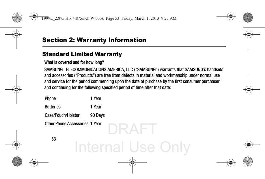 DRAFT Internal Use Only53Section 2: Warranty InformationStandard Limited WarrantyWhat is covered and for how long?SAMSUNG TELECOMMUNICATIONS AMERICA, LLC (“SAMSUNG”) warrants that SAMSUNG’s handsets and accessories (“Products”) are free from defects in material and workmanship under normal use and service for the period commencing upon the date of purchase by the first consumer purchaser and continuing for the following specified period of time after that date:Phone 1 YearBatteries 1 YearCase/Pouch/Holster 90 DaysOther Phone Accessories 1 YearT999L_2.875 H x 4.875inch W.book  Page 53  Friday, March 1, 2013  9:27 AM