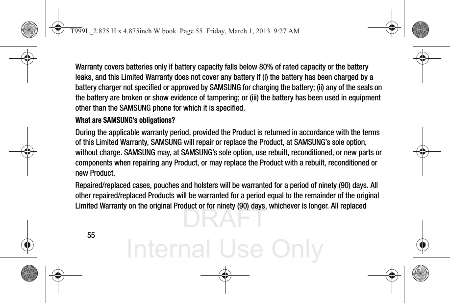 DRAFT Internal Use Only55Warranty covers batteries only if battery capacity falls below 80% of rated capacity or the battery leaks, and this Limited Warranty does not cover any battery if (i) the battery has been charged by a battery charger not specified or approved by SAMSUNG for charging the battery; (ii) any of the seals on the battery are broken or show evidence of tampering; or (iii) the battery has been used in equipment other than the SAMSUNG phone for which it is specified.What are SAMSUNG’s obligations?During the applicable warranty period, provided the Product is returned in accordance with the terms of this Limited Warranty, SAMSUNG will repair or replace the Product, at SAMSUNG’s sole option, without charge. SAMSUNG may, at SAMSUNG’s sole option, use rebuilt, reconditioned, or new parts or components when repairing any Product, or may replace the Product with a rebuilt, reconditioned or new Product. Repaired/replaced cases, pouches and holsters will be warranted for a period of ninety (90) days. All other repaired/replaced Products will be warranted for a period equal to the remainder of the original Limited Warranty on the original Product or for ninety (90) days, whichever is longer. All replaced T999L_2.875 H x 4.875inch W.book  Page 55  Friday, March 1, 2013  9:27 AM