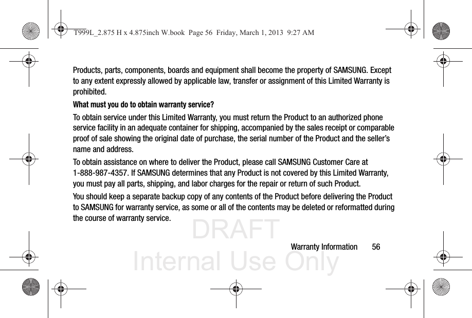 DRAFT Internal Use OnlyWarranty Information       56Products, parts, components, boards and equipment shall become the property of SAMSUNG. Except to any extent expressly allowed by applicable law, transfer or assignment of this Limited Warranty is prohibited.What must you do to obtain warranty service?To obtain service under this Limited Warranty, you must return the Product to an authorized phone service facility in an adequate container for shipping, accompanied by the sales receipt or comparable proof of sale showing the original date of purchase, the serial number of the Product and the seller’s name and address. To obtain assistance on where to deliver the Product, please call SAMSUNG Customer Care at 1-888-987-4357. If SAMSUNG determines that any Product is not covered by this Limited Warranty, you must pay all parts, shipping, and labor charges for the repair or return of such Product.You should keep a separate backup copy of any contents of the Product before delivering the Product to SAMSUNG for warranty service, as some or all of the contents may be deleted or reformatted during the course of warranty service.T999L_2.875 H x 4.875inch W.book  Page 56  Friday, March 1, 2013  9:27 AM