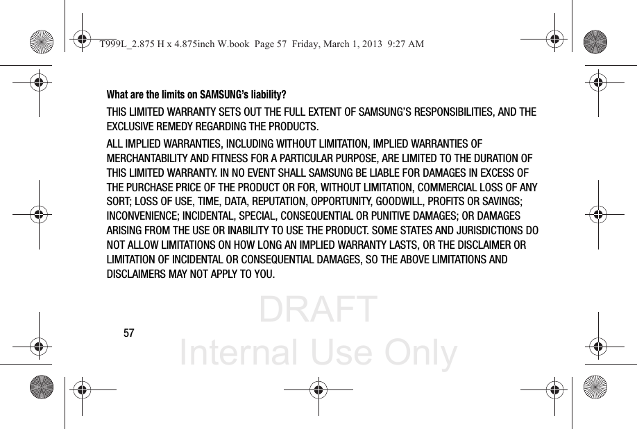 DRAFT Internal Use Only57What are the limits on SAMSUNG’s liability?THIS LIMITED WARRANTY SETS OUT THE FULL EXTENT OF SAMSUNG’S RESPONSIBILITIES, AND THE EXCLUSIVE REMEDY REGARDING THE PRODUCTS. ALL IMPLIED WARRANTIES, INCLUDING WITHOUT LIMITATION, IMPLIED WARRANTIES OF MERCHANTABILITY AND FITNESS FOR A PARTICULAR PURPOSE, ARE LIMITED TO THE DURATION OF THIS LIMITED WARRANTY. IN NO EVENT SHALL SAMSUNG BE LIABLE FOR DAMAGES IN EXCESS OF THE PURCHASE PRICE OF THE PRODUCT OR FOR, WITHOUT LIMITATION, COMMERCIAL LOSS OF ANY SORT; LOSS OF USE, TIME, DATA, REPUTATION, OPPORTUNITY, GOODWILL, PROFITS OR SAVINGS; INCONVENIENCE; INCIDENTAL, SPECIAL, CONSEQUENTIAL OR PUNITIVE DAMAGES; OR DAMAGES ARISING FROM THE USE OR INABILITY TO USE THE PRODUCT. SOME STATES AND JURISDICTIONS DO NOT ALLOW LIMITATIONS ON HOW LONG AN IMPLIED WARRANTY LASTS, OR THE DISCLAIMER OR LIMITATION OF INCIDENTAL OR CONSEQUENTIAL DAMAGES, SO THE ABOVE LIMITATIONS AND DISCLAIMERS MAY NOT APPLY TO YOU.T999L_2.875 H x 4.875inch W.book  Page 57  Friday, March 1, 2013  9:27 AM
