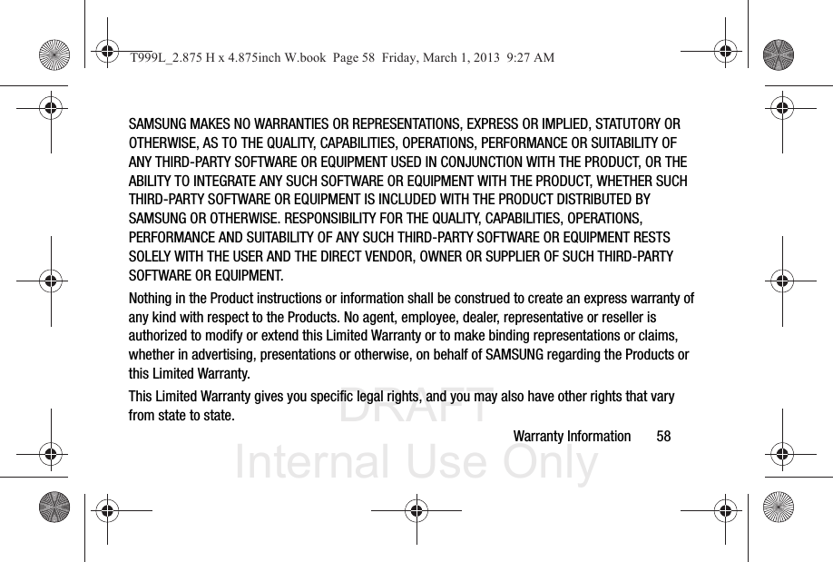DRAFT Internal Use OnlyWarranty Information       58SAMSUNG MAKES NO WARRANTIES OR REPRESENTATIONS, EXPRESS OR IMPLIED, STATUTORY OR OTHERWISE, AS TO THE QUALITY, CAPABILITIES, OPERATIONS, PERFORMANCE OR SUITABILITY OF ANY THIRD-PARTY SOFTWARE OR EQUIPMENT USED IN CONJUNCTION WITH THE PRODUCT, OR THE ABILITY TO INTEGRATE ANY SUCH SOFTWARE OR EQUIPMENT WITH THE PRODUCT, WHETHER SUCH THIRD-PARTY SOFTWARE OR EQUIPMENT IS INCLUDED WITH THE PRODUCT DISTRIBUTED BY SAMSUNG OR OTHERWISE. RESPONSIBILITY FOR THE QUALITY, CAPABILITIES, OPERATIONS, PERFORMANCE AND SUITABILITY OF ANY SUCH THIRD-PARTY SOFTWARE OR EQUIPMENT RESTS SOLELY WITH THE USER AND THE DIRECT VENDOR, OWNER OR SUPPLIER OF SUCH THIRD-PARTY SOFTWARE OR EQUIPMENT.Nothing in the Product instructions or information shall be construed to create an express warranty of any kind with respect to the Products. No agent, employee, dealer, representative or reseller is authorized to modify or extend this Limited Warranty or to make binding representations or claims, whether in advertising, presentations or otherwise, on behalf of SAMSUNG regarding the Products or this Limited Warranty.This Limited Warranty gives you specific legal rights, and you may also have other rights that vary from state to state.T999L_2.875 H x 4.875inch W.book  Page 58  Friday, March 1, 2013  9:27 AM