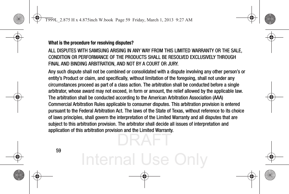 DRAFT Internal Use Only59What is the procedure for resolving disputes?ALL DISPUTES WITH SAMSUNG ARISING IN ANY WAY FROM THIS LIMITED WARRANTY OR THE SALE, CONDITION OR PERFORMANCE OF THE PRODUCTS SHALL BE RESOLVED EXCLUSIVELY THROUGH FINAL AND BINDING ARBITRATION, AND NOT BY A COURT OR JURY. Any such dispute shall not be combined or consolidated with a dispute involving any other person’s or entity’s Product or claim, and specifically, without limitation of the foregoing, shall not under any circumstances proceed as part of a class action. The arbitration shall be conducted before a single arbitrator, whose award may not exceed, in form or amount, the relief allowed by the applicable law. The arbitration shall be conducted according to the American Arbitration Association (AAA) Commercial Arbitration Rules applicable to consumer disputes. This arbitration provision is entered pursuant to the Federal Arbitration Act. The laws of the State of Texas, without reference to its choice of laws principles, shall govern the interpretation of the Limited Warranty and all disputes that are subject to this arbitration provision. The arbitrator shall decide all issues of interpretation and application of this arbitration provision and the Limited Warranty.T999L_2.875 H x 4.875inch W.book  Page 59  Friday, March 1, 2013  9:27 AM