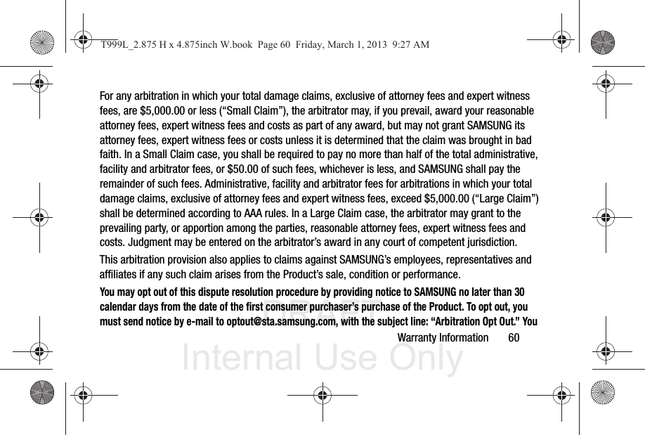 DRAFT Internal Use OnlyWarranty Information       60For any arbitration in which your total damage claims, exclusive of attorney fees and expert witness fees, are $5,000.00 or less (“Small Claim”), the arbitrator may, if you prevail, award your reasonable attorney fees, expert witness fees and costs as part of any award, but may not grant SAMSUNG its attorney fees, expert witness fees or costs unless it is determined that the claim was brought in bad faith. In a Small Claim case, you shall be required to pay no more than half of the total administrative, facility and arbitrator fees, or $50.00 of such fees, whichever is less, and SAMSUNG shall pay the remainder of such fees. Administrative, facility and arbitrator fees for arbitrations in which your total damage claims, exclusive of attorney fees and expert witness fees, exceed $5,000.00 (“Large Claim”) shall be determined according to AAA rules. In a Large Claim case, the arbitrator may grant to the prevailing party, or apportion among the parties, reasonable attorney fees, expert witness fees and costs. Judgment may be entered on the arbitrator’s award in any court of competent jurisdiction.This arbitration provision also applies to claims against SAMSUNG’s employees, representatives and affiliates if any such claim arises from the Product’s sale, condition or performance.You may opt out of this dispute resolution procedure by providing notice to SAMSUNG no later than 30 calendar days from the date of the first consumer purchaser’s purchase of the Product. To opt out, you must send notice by e-mail to optout@sta.samsung.com, with the subject line: “Arbitration Opt Out.” You T999L_2.875 H x 4.875inch W.book  Page 60  Friday, March 1, 2013  9:27 AM