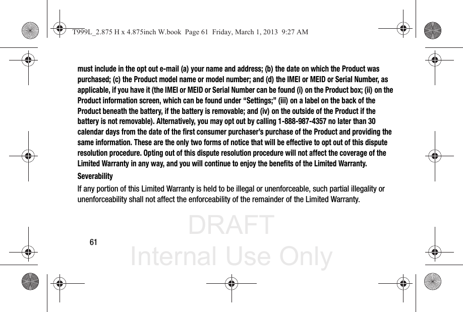 DRAFT Internal Use Only61must include in the opt out e-mail (a) your name and address; (b) the date on which the Product was purchased; (c) the Product model name or model number; and (d) the IMEI or MEID or Serial Number, as applicable, if you have it (the IMEI or MEID or Serial Number can be found (i) on the Product box; (ii) on the Product information screen, which can be found under “Settings;” (iii) on a label on the back of the Product beneath the battery, if the battery is removable; and (iv) on the outside of the Product if the battery is not removable). Alternatively, you may opt out by calling 1-888-987-4357 no later than 30 calendar days from the date of the first consumer purchaser’s purchase of the Product and providing the same information. These are the only two forms of notice that will be effective to opt out of this dispute resolution procedure. Opting out of this dispute resolution procedure will not affect the coverage of the Limited Warranty in any way, and you will continue to enjoy the benefits of the Limited Warranty.SeverabilityIf any portion of this Limited Warranty is held to be illegal or unenforceable, such partial illegality or unenforceability shall not affect the enforceability of the remainder of the Limited Warranty.T999L_2.875 H x 4.875inch W.book  Page 61  Friday, March 1, 2013  9:27 AM