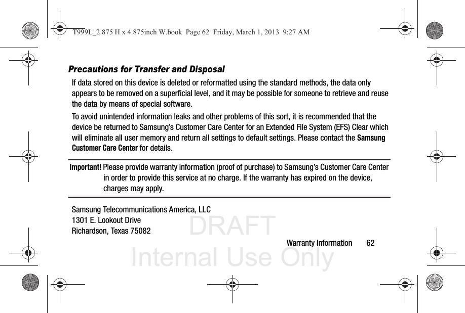 DRAFT Internal Use OnlyWarranty Information       62Precautions for Transfer and DisposalIf data stored on this device is deleted or reformatted using the standard methods, the data only appears to be removed on a superficial level, and it may be possible for someone to retrieve and reuse the data by means of special software.To avoid unintended information leaks and other problems of this sort, it is recommended that the device be returned to Samsung’s Customer Care Center for an Extended File System (EFS) Clear which will eliminate all user memory and return all settings to default settings. Please contact the Samsung Customer Care Center for details.Important! Please provide warranty information (proof of purchase) to Samsung’s Customer Care Center in order to provide this service at no charge. If the warranty has expired on the device, charges may apply.Samsung Telecommunications America, LLC1301 E. Lookout DriveRichardson, Texas 75082T999L_2.875 H x 4.875inch W.book  Page 62  Friday, March 1, 2013  9:27 AM