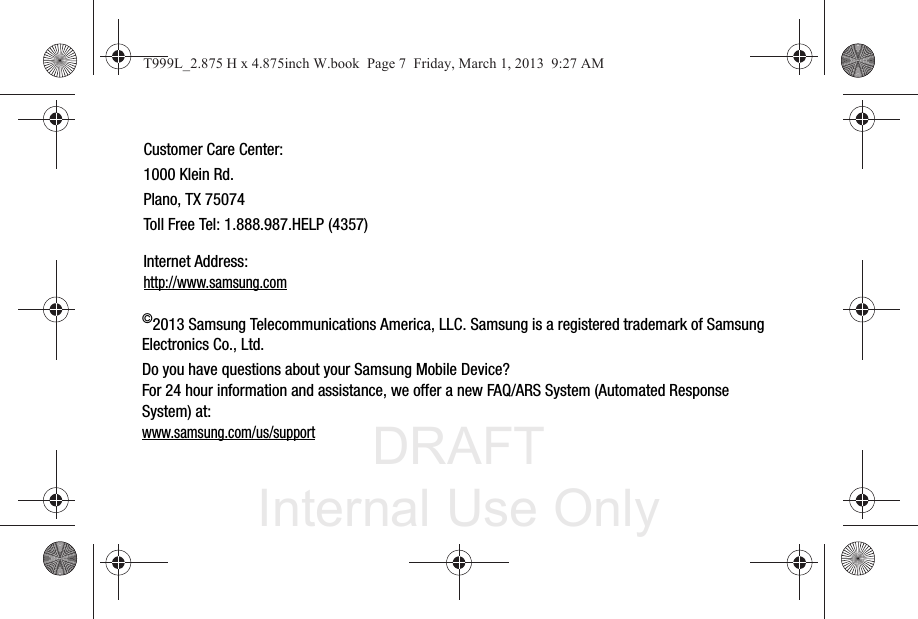 DRAFT Internal Use Only©2013 Samsung Telecommunications America, LLC. Samsung is a registered trademark of Samsung Electronics Co., Ltd.Do you have questions about your Samsung Mobile Device?For 24 hour information and assistance, we offer a new FAQ/ARS System (Automated Response System) at:www.samsung.com/us/supportCustomer Care Center:1000 Klein Rd.Plano, TX 75074Toll Free Tel: 1.888.987.HELP (4357)Internet Address: http://www.samsung.comT999L_2.875 H x 4.875inch W.book  Page 7  Friday, March 1, 2013  9:27 AM