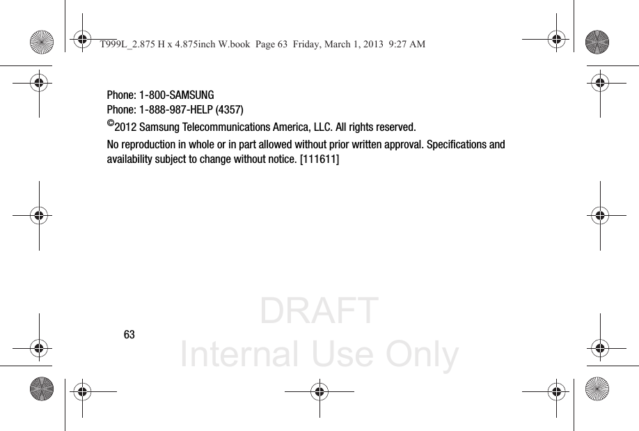DRAFT Internal Use Only63Phone: 1-800-SAMSUNGPhone: 1-888-987-HELP (4357)©2012 Samsung Telecommunications America, LLC. All rights reserved.No reproduction in whole or in part allowed without prior written approval. Specifications and availability subject to change without notice. [111611]T999L_2.875 H x 4.875inch W.book  Page 63  Friday, March 1, 2013  9:27 AM