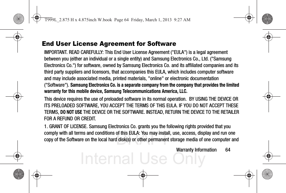 DRAFT Internal Use OnlyWarranty Information       64End User License Agreement for SoftwareIMPORTANT. READ CAREFULLY: This End User License Agreement (&quot;EULA&quot;) is a legal agreement between you (either an individual or a single entity) and Samsung Electronics Co., Ltd. (&quot;Samsung Electronics Co.&quot;) for software, owned by Samsung Electronics Co. and its affiliated companies and its third party suppliers and licensors, that accompanies this EULA, which includes computer software and may include associated media, printed materials, &quot;online&quot; or electronic documentation (&quot;Software&quot;). Samsung Electronics Co. is a separate company from the company that provides the limited warranty for this mobile device, Samsung Telecommunications America, LLC.This device requires the use of preloaded software in its normal operation.  BY USING THE DEVICE OR ITS PRELOADED SOFTWARE, YOU ACCEPT THE TERMS OF THIS EULA. IF YOU DO NOT ACCEPT THESE TERMS, DO NOT USE THE DEVICE OR THE SOFTWARE. INSTEAD, RETURN THE DEVICE TO THE RETAILER FOR A REFUND OR CREDIT. 1. GRANT OF LICENSE. Samsung Electronics Co. grants you the following rights provided that you comply with all terms and conditions of this EULA: You may install, use, access, display and run one copy of the Software on the local hard disk(s) or other permanent storage media of one computer and T999L_2.875 H x 4.875inch W.book  Page 64  Friday, March 1, 2013  9:27 AM