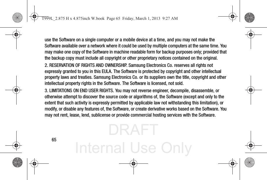 DRAFT Internal Use Only65use the Software on a single computer or a mobile device at a time, and you may not make the Software available over a network where it could be used by multiple computers at the same time. You may make one copy of the Software in machine readable form for backup purposes only; provided that the backup copy must include all copyright or other proprietary notices contained on the original.2. RESERVATION OF RIGHTS AND OWNERSHIP. Samsung Electronics Co. reserves all rights not expressly granted to you in this EULA. The Software is protected by copyright and other intellectual property laws and treaties. Samsung Electronics Co. or its suppliers own the title, copyright and other intellectual property rights in the Software. The Software is licensed, not sold.3. LIMITATIONS ON END USER RIGHTS. You may not reverse engineer, decompile, disassemble, or otherwise attempt to discover the source code or algorithms of, the Software (except and only to the extent that such activity is expressly permitted by applicable law not withstanding this limitation), or modify, or disable any features of, the Software, or create derivative works based on the Software. You may not rent, lease, lend, sublicense or provide commercial hosting services with the Software.T999L_2.875 H x 4.875inch W.book  Page 65  Friday, March 1, 2013  9:27 AM