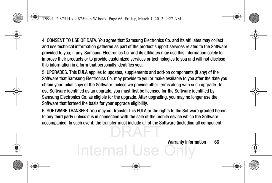 DRAFT Internal Use OnlyWarranty Information       664. CONSENT TO USE OF DATA. You agree that Samsung Electronics Co. and its affiliates may collect and use technical information gathered as part of the product support services related to the Software provided to you, if any. Samsung Electronics Co. and its affiliates may use this information solely to improve their products or to provide customized services or technologies to you and will not disclose this information in a form that personally identifies you.5. UPGRADES. This EULA applies to updates, supplements and add-on components (if any) of the Software that Samsung Electronics Co. may provide to you or make available to you after the date you obtain your initial copy of the Software, unless we provide other terms along with such upgrade. To use Software identified as an upgrade, you must first be licensed for the Software identified by Samsung Electronics Co. as eligible for the upgrade. After upgrading, you may no longer use the Software that formed the basis for your upgrade eligibility.6. SOFTWARE TRANSFER. You may not transfer this EULA or the rights to the Software granted herein to any third party unless it is in connection with the sale of the mobile device which the Software accompanied. In such event, the transfer must include all of the Software (including all component T999L_2.875 H x 4.875inch W.book  Page 66  Friday, March 1, 2013  9:27 AM