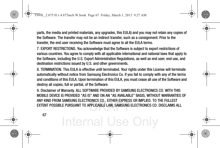 DRAFT Internal Use Only67parts, the media and printed materials, any upgrades, this EULA) and you may not retain any copies of the Software. The transfer may not be an indirect transfer, such as a consignment. Prior to the transfer, the end user receiving the Software must agree to all the EULA terms.7. EXPORT RESTRICTIONS. You acknowledge that the Software is subject to export restrictions of various countries. You agree to comply with all applicable international and national laws that apply to the Software, including the U.S. Export Administration Regulations, as well as end user, end use, and destination restrictions issued by U.S. and other governments.8. TERMINATION. This EULA is effective until terminated. Your rights under this License will terminate automatically without notice from Samsung Electronics Co. if you fail to comply with any of the terms and conditions of this EULA. Upon termination of this EULA, you must cease all use of the Software and destroy all copies, full or partial, of the Software.9. Disclaimer of Warranty. ALL SOFTWARE PROVIDED BY SAMSUNG ELECTRONICS CO. WITH THIS MOBILE DEVICE IS PROVIDED &quot;AS IS&quot; AND ON AN &quot;AS AVAILABLE&quot; BASIS, WITHOUT WARRANTIES OF ANY KIND FROM SAMSUNG ELECTRONICS CO., EITHER EXPRESS OR IMPLIED. TO THE FULLEST EXTENT POSSIBLE PURSUANT TO APPLICABLE LAW, SAMSUNG ELECTRONICS CO. DISCLAIMS ALL T999L_2.875 H x 4.875inch W.book  Page 67  Friday, March 1, 2013  9:27 AM