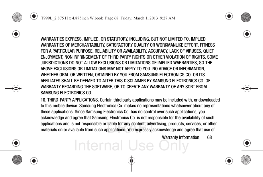DRAFT Internal Use OnlyWarranty Information       68WARRANTIES EXPRESS, IMPLIED, OR STATUTORY, INCLUDING, BUT NOT LIMITED TO, IMPLIED WARRANTIES OF MERCHANTABILITY, SATISFACTORY QUALITY OR WORKMANLIKE EFFORT, FITNESS FOR A PARTICULAR PURPOSE, RELIABILITY OR AVAILABILITY, ACCURACY, LACK OF VIRUSES, QUIET ENJOYMENT, NON INFRINGEMENT OF THIRD PARTY RIGHTS OR OTHER VIOLATION OF RIGHTS. SOME JURISDICTIONS DO NOT ALLOW EXCLUSIONS OR LIMITATIONS OF IMPLIED WARRANTIES, SO THE ABOVE EXCLUSIONS OR LIMITATIONS MAY NOT APPLY TO YOU. NO ADVICE OR INFORMATION, WHETHER ORAL OR WRITTEN, OBTAINED BY YOU FROM SAMSUNG ELECTRONICS CO. OR ITS AFFILIATES SHALL BE DEEMED TO ALTER THIS DISCLAIMER BY SAMSUNG ELECTRONICS CO. OF WARRANTY REGARDING THE SOFTWARE, OR TO CREATE ANY WARRANTY OF ANY SORT FROM SAMSUNG ELECTRONICS CO. 10. THIRD-PARTY APPLICATIONS. Certain third party applications may be included with, or downloaded to this mobile device. Samsung Electronics Co. makes no representations whatsoever about any of these applications. Since Samsung Electronics Co. has no control over such applications, you acknowledge and agree that Samsung Electronics Co. is not responsible for the availability of such applications and is not responsible or liable for any content, advertising, products, services, or other materials on or available from such applications. You expressly acknowledge and agree that use of T999L_2.875 H x 4.875inch W.book  Page 68  Friday, March 1, 2013  9:27 AM