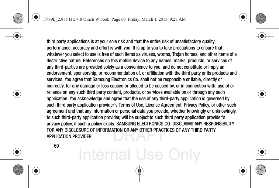 DRAFT Internal Use Only69third party applications is at your sole risk and that the entire risk of unsatisfactory quality, performance, accuracy and effort is with you. It is up to you to take precautions to ensure that whatever you select to use is free of such items as viruses, worms, Trojan horses, and other items of a destructive nature. References on this mobile device to any names, marks, products, or services of any third-parties are provided solely as a convenience to you, and do not constitute or imply an endorsement, sponsorship, or recommendation of, or affiliation with the third party or its products and services. You agree that Samsung Electronics Co. shall not be responsible or liable, directly or indirectly, for any damage or loss caused or alleged to be caused by, or in connection with, use of or reliance on any such third party content, products, or services available on or through any such application. You acknowledge and agree that the use of any third-party application is governed by such third party application provider&apos;s Terms of Use, License Agreement, Privacy Policy, or other such agreement and that any information or personal data you provide, whether knowingly or unknowingly, to such third-party application provider, will be subject to such third party application provider&apos;s privacy policy, if such a policy exists. SAMSUNG ELECTRONICS CO. DISCLAIMS ANY RESPONSIBILITY FOR ANY DISCLOSURE OF INFORMATION OR ANY OTHER PRACTICES OF ANY THIRD PARTY APPLICATION PROVIDER.T999L_2.875 H x 4.875inch W.book  Page 69  Friday, March 1, 2013  9:27 AM