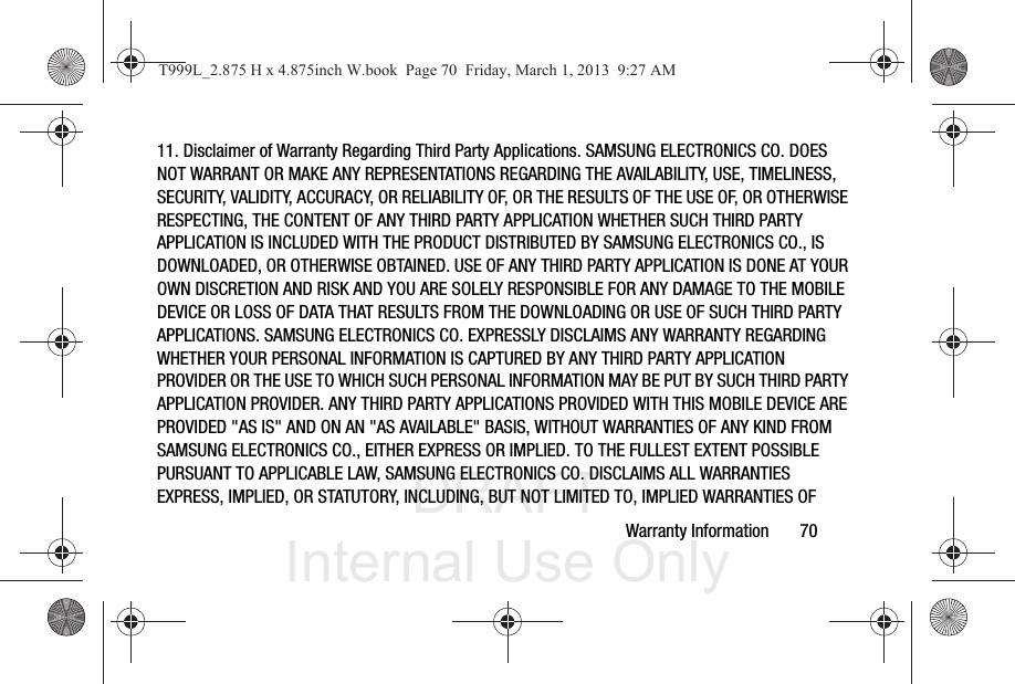 DRAFT Internal Use OnlyWarranty Information       7011. Disclaimer of Warranty Regarding Third Party Applications. SAMSUNG ELECTRONICS CO. DOES NOT WARRANT OR MAKE ANY REPRESENTATIONS REGARDING THE AVAILABILITY, USE, TIMELINESS, SECURITY, VALIDITY, ACCURACY, OR RELIABILITY OF, OR THE RESULTS OF THE USE OF, OR OTHERWISE RESPECTING, THE CONTENT OF ANY THIRD PARTY APPLICATION WHETHER SUCH THIRD PARTY APPLICATION IS INCLUDED WITH THE PRODUCT DISTRIBUTED BY SAMSUNG ELECTRONICS CO., IS DOWNLOADED, OR OTHERWISE OBTAINED. USE OF ANY THIRD PARTY APPLICATION IS DONE AT YOUR OWN DISCRETION AND RISK AND YOU ARE SOLELY RESPONSIBLE FOR ANY DAMAGE TO THE MOBILE DEVICE OR LOSS OF DATA THAT RESULTS FROM THE DOWNLOADING OR USE OF SUCH THIRD PARTY APPLICATIONS. SAMSUNG ELECTRONICS CO. EXPRESSLY DISCLAIMS ANY WARRANTY REGARDING WHETHER YOUR PERSONAL INFORMATION IS CAPTURED BY ANY THIRD PARTY APPLICATION PROVIDER OR THE USE TO WHICH SUCH PERSONAL INFORMATION MAY BE PUT BY SUCH THIRD PARTY APPLICATION PROVIDER. ANY THIRD PARTY APPLICATIONS PROVIDED WITH THIS MOBILE DEVICE ARE PROVIDED &quot;AS IS&quot; AND ON AN &quot;AS AVAILABLE&quot; BASIS, WITHOUT WARRANTIES OF ANY KIND FROM SAMSUNG ELECTRONICS CO., EITHER EXPRESS OR IMPLIED. TO THE FULLEST EXTENT POSSIBLE PURSUANT TO APPLICABLE LAW, SAMSUNG ELECTRONICS CO. DISCLAIMS ALL WARRANTIES EXPRESS, IMPLIED, OR STATUTORY, INCLUDING, BUT NOT LIMITED TO, IMPLIED WARRANTIES OF T999L_2.875 H x 4.875inch W.book  Page 70  Friday, March 1, 2013  9:27 AM