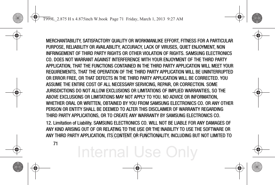 DRAFT Internal Use Only71MERCHANTABILITY, SATISFACTORY QUALITY OR WORKMANLIKE EFFORT, FITNESS FOR A PARTICULAR PURPOSE, RELIABILITY OR AVAILABILITY, ACCURACY, LACK OF VIRUSES, QUIET ENJOYMENT, NON INFRINGEMENT OF THIRD PARTY RIGHTS OR OTHER VIOLATION OF RIGHTS. SAMSUNG ELECTRONICS CO. DOES NOT WARRANT AGAINST INTERFERENCE WITH YOUR ENJOYMENT OF THE THIRD PARTY APPLICATION, THAT THE FUNCTIONS CONTAINED IN THE THIRD PARTY APPLICATION WILL MEET YOUR REQUIREMENTS, THAT THE OPERATION OF THE THIRD PARTY APPLICATION WILL BE UNINTERRUPTED OR ERROR FREE, OR THAT DEFECTS IN THE THIRD PARTY APPLICATION WILL BE CORRECTED. YOU ASSUME THE ENTIRE COST OF ALL NECESSARY SERVICING, REPAIR, OR CORRECTION. SOME JURISDICTIONS DO NOT ALLOW EXCLUSIONS OR LIMITATIONS OF IMPLIED WARRANTIES, SO THE ABOVE EXCLUSIONS OR LIMITATIONS MAY NOT APPLY TO YOU. NO ADVICE OR INFORMATION, WHETHER ORAL OR WRITTEN, OBTAINED BY YOU FROM SAMSUNG ELECTRONICS CO. OR ANY OTHER PERSON OR ENTITY SHALL BE DEEMED TO ALTER THIS DISCLAIMER OF WARRANTY REGARDING THIRD PARTY APPLICATIONS, OR TO CREATE ANY WARRANTY BY SAMSUNG ELECTRONICS CO.12. Limitation of Liability. SAMSUNG ELECTRONICS CO. WILL NOT BE LIABLE FOR ANY DAMAGES OF ANY KIND ARISING OUT OF OR RELATING TO THE USE OR THE INABILITY TO USE THE SOFTWARE OR ANY THIRD PARTY APPLICATION, ITS CONTENT OR FUNCTIONALITY, INCLUDING BUT NOT LIMITED TO T999L_2.875 H x 4.875inch W.book  Page 71  Friday, March 1, 2013  9:27 AM