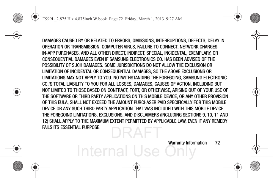 DRAFT Internal Use OnlyWarranty Information       72DAMAGES CAUSED BY OR RELATED TO ERRORS, OMISSIONS, INTERRUPTIONS, DEFECTS, DELAY IN OPERATION OR TRANSMISSION, COMPUTER VIRUS, FAILURE TO CONNECT, NETWORK CHARGES, IN-APP PURCHASES, AND ALL OTHER DIRECT, INDIRECT, SPECIAL, INCIDENTAL, EXEMPLARY, OR CONSEQUENTIAL DAMAGES EVEN IF SAMSUNG ELECTRONICS CO. HAS BEEN ADVISED OF THE POSSIBILITY OF SUCH DAMAGES. SOME JURISDICTIONS DO NOT ALLOW THE EXCLUSION OR LIMITATION OF INCIDENTAL OR CONSEQUENTIAL DAMAGES, SO THE ABOVE EXCLUSIONS OR LIMITATIONS MAY NOT APPLY TO YOU. NOTWITHSTANDING THE FOREGOING, SAMSUNG ELECTRONIC CO.&apos;S TOTAL LIABILITY TO YOU FOR ALL LOSSES, DAMAGES, CAUSES OF ACTION, INCLUDING BUT NOT LIMITED TO THOSE BASED ON CONTRACT, TORT, OR OTHERWISE, ARISING OUT OF YOUR USE OF THE SOFTWARE OR THIRD PARTY APPLICATIONS ON THIS MOBILE DEVICE, OR ANY OTHER PROVISION OF THIS EULA, SHALL NOT EXCEED THE AMOUNT PURCHASER PAID SPECIFICALLY FOR THIS MOBILE DEVICE OR ANY SUCH THIRD PARTY APPLICATION THAT WAS INCLUDED WITH THIS MOBILE DEVICE. THE FOREGOING LIMITATIONS, EXCLUSIONS, AND DISCLAIMERS (INCLUDING SECTIONS 9, 10, 11 AND 12) SHALL APPLY TO THE MAXIMUM EXTENT PERMITTED BY APPLICABLE LAW, EVEN IF ANY REMEDY FAILS ITS ESSENTIAL PURPOSE.T999L_2.875 H x 4.875inch W.book  Page 72  Friday, March 1, 2013  9:27 AM