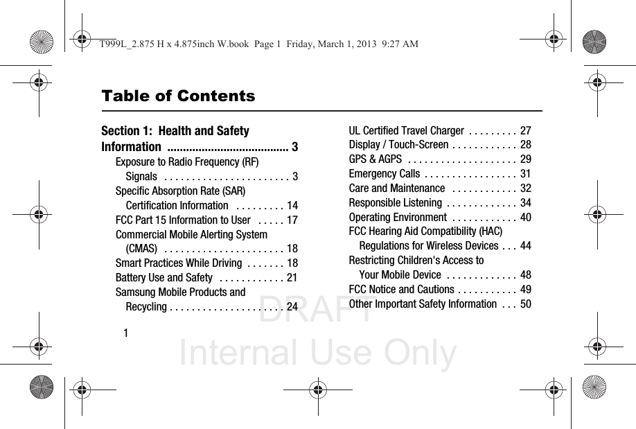 DRAFT Internal Use Only1Table of ContentsSection 1:  Health and Safety Information ....................................... 3Exposure to Radio Frequency (RF) Signals   . . . . . . . . . . . . . . . . . . . . . . . 3Specific Absorption Rate (SAR) Certification Information   . . . . . . . . . 14FCC Part 15 Information to User   . . . . . 17Commercial Mobile Alerting System (CMAS)  . . . . . . . . . . . . . . . . . . . . . . 18Smart Practices While Driving  . . . . . . . 18Battery Use and Safety   . . . . . . . . . . . . 21Samsung Mobile Products and Recycling . . . . . . . . . . . . . . . . . . . . . 24UL Certified Travel Charger  . . . . . . . . . 27Display / Touch-Screen . . . . . . . . . . . . 28GPS &amp; AGPS  . . . . . . . . . . . . . . . . . . . . 29Emergency Calls  . . . . . . . . . . . . . . . . . 31Care and Maintenance   . . . . . . . . . . . . 32Responsible Listening  . . . . . . . . . . . . .  34Operating Environment  . . . . . . . . . . . . 40FCC Hearing Aid Compatibility (HAC) Regulations for Wireless Devices . . . 44Restricting Children&apos;s Access to Your Mobile Device  . . . . . . . . . . . . . 48FCC Notice and Cautions . . . . . . . . . . . 49Other Important Safety Information  . . . 50T999L_2.875 H x 4.875inch W.book  Page 1  Friday, March 1, 2013  9:27 AM