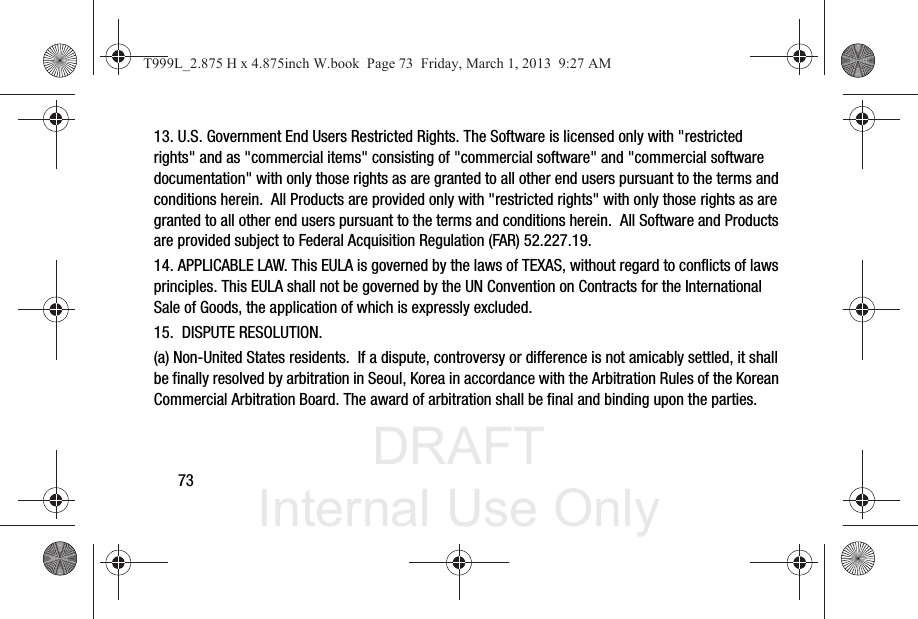 DRAFT Internal Use Only7313. U.S. Government End Users Restricted Rights. The Software is licensed only with &quot;restricted rights&quot; and as &quot;commercial items&quot; consisting of &quot;commercial software&quot; and &quot;commercial software documentation&quot; with only those rights as are granted to all other end users pursuant to the terms and conditions herein.  All Products are provided only with &quot;restricted rights&quot; with only those rights as are granted to all other end users pursuant to the terms and conditions herein.  All Software and Products are provided subject to Federal Acquisition Regulation (FAR) 52.227.19.  14. APPLICABLE LAW. This EULA is governed by the laws of TEXAS, without regard to conflicts of laws principles. This EULA shall not be governed by the UN Convention on Contracts for the International Sale of Goods, the application of which is expressly excluded. 15.  DISPUTE RESOLUTION.  (a) Non-United States residents.  If a dispute, controversy or difference is not amicably settled, it shall be finally resolved by arbitration in Seoul, Korea in accordance with the Arbitration Rules of the Korean Commercial Arbitration Board. The award of arbitration shall be final and binding upon the parties.  T999L_2.875 H x 4.875inch W.book  Page 73  Friday, March 1, 2013  9:27 AM