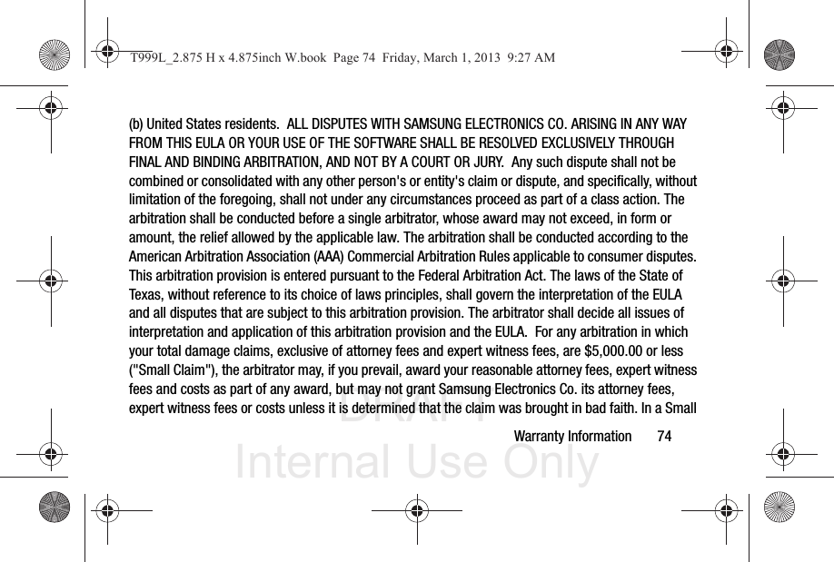 DRAFT Internal Use OnlyWarranty Information       74(b) United States residents.  ALL DISPUTES WITH SAMSUNG ELECTRONICS CO. ARISING IN ANY WAY FROM THIS EULA OR YOUR USE OF THE SOFTWARE SHALL BE RESOLVED EXCLUSIVELY THROUGH FINAL AND BINDING ARBITRATION, AND NOT BY A COURT OR JURY.  Any such dispute shall not be combined or consolidated with any other person&apos;s or entity&apos;s claim or dispute, and specifically, without limitation of the foregoing, shall not under any circumstances proceed as part of a class action. The arbitration shall be conducted before a single arbitrator, whose award may not exceed, in form or amount, the relief allowed by the applicable law. The arbitration shall be conducted according to the American Arbitration Association (AAA) Commercial Arbitration Rules applicable to consumer disputes. This arbitration provision is entered pursuant to the Federal Arbitration Act. The laws of the State of Texas, without reference to its choice of laws principles, shall govern the interpretation of the EULA and all disputes that are subject to this arbitration provision. The arbitrator shall decide all issues of interpretation and application of this arbitration provision and the EULA.  For any arbitration in which your total damage claims, exclusive of attorney fees and expert witness fees, are $5,000.00 or less (&quot;Small Claim&quot;), the arbitrator may, if you prevail, award your reasonable attorney fees, expert witness fees and costs as part of any award, but may not grant Samsung Electronics Co. its attorney fees, expert witness fees or costs unless it is determined that the claim was brought in bad faith. In a Small T999L_2.875 H x 4.875inch W.book  Page 74  Friday, March 1, 2013  9:27 AM