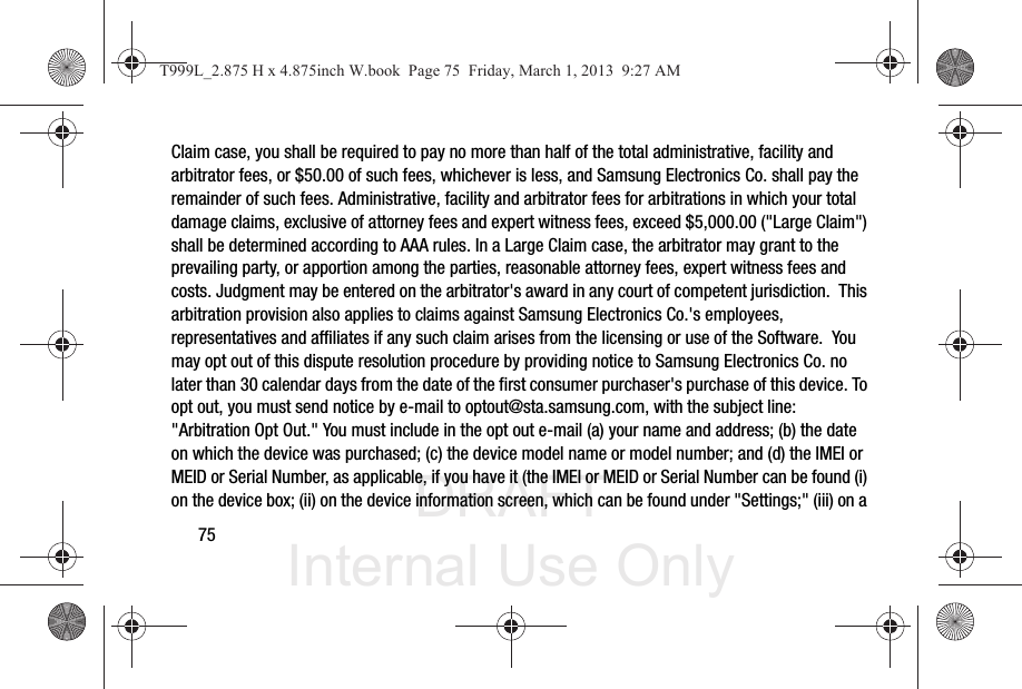 DRAFT Internal Use Only75Claim case, you shall be required to pay no more than half of the total administrative, facility and arbitrator fees, or $50.00 of such fees, whichever is less, and Samsung Electronics Co. shall pay the remainder of such fees. Administrative, facility and arbitrator fees for arbitrations in which your total damage claims, exclusive of attorney fees and expert witness fees, exceed $5,000.00 (&quot;Large Claim&quot;) shall be determined according to AAA rules. In a Large Claim case, the arbitrator may grant to the prevailing party, or apportion among the parties, reasonable attorney fees, expert witness fees and costs. Judgment may be entered on the arbitrator&apos;s award in any court of competent jurisdiction.  This arbitration provision also applies to claims against Samsung Electronics Co.&apos;s employees, representatives and affiliates if any such claim arises from the licensing or use of the Software.  You may opt out of this dispute resolution procedure by providing notice to Samsung Electronics Co. no later than 30 calendar days from the date of the first consumer purchaser&apos;s purchase of this device. To opt out, you must send notice by e-mail to optout@sta.samsung.com, with the subject line: &quot;Arbitration Opt Out.&quot; You must include in the opt out e-mail (a) your name and address; (b) the date on which the device was purchased; (c) the device model name or model number; and (d) the IMEI or MEID or Serial Number, as applicable, if you have it (the IMEI or MEID or Serial Number can be found (i) on the device box; (ii) on the device information screen, which can be found under &quot;Settings;&quot; (iii) on a T999L_2.875 H x 4.875inch W.book  Page 75  Friday, March 1, 2013  9:27 AM