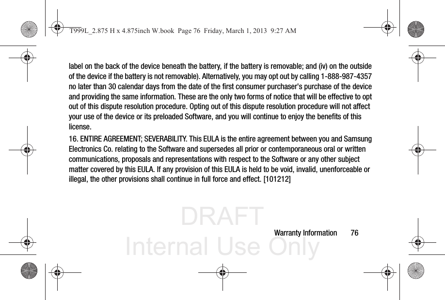 DRAFT Internal Use OnlyWarranty Information       76label on the back of the device beneath the battery, if the battery is removable; and (iv) on the outside of the device if the battery is not removable). Alternatively, you may opt out by calling 1-888-987-4357 no later than 30 calendar days from the date of the first consumer purchaser&apos;s purchase of the device and providing the same information. These are the only two forms of notice that will be effective to opt out of this dispute resolution procedure. Opting out of this dispute resolution procedure will not affect your use of the device or its preloaded Software, and you will continue to enjoy the benefits of this license.16. ENTIRE AGREEMENT; SEVERABILITY. This EULA is the entire agreement between you and Samsung Electronics Co. relating to the Software and supersedes all prior or contemporaneous oral or written communications, proposals and representations with respect to the Software or any other subject matter covered by this EULA. If any provision of this EULA is held to be void, invalid, unenforceable or illegal, the other provisions shall continue in full force and effect. [101212]T999L_2.875 H x 4.875inch W.book  Page 76  Friday, March 1, 2013  9:27 AM
