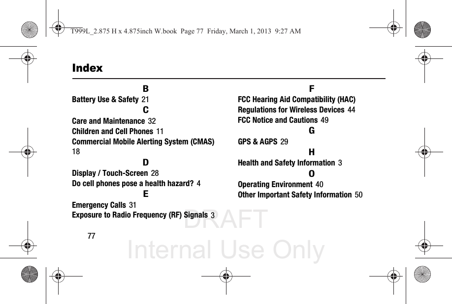 DRAFT Internal Use Only77IndexBBattery Use &amp; Safety 21CCare and Maintenance 32Children and Cell Phones 11Commercial Mobile Alerting System (CMAS) 18DDisplay / Touch-Screen 28Do cell phones pose a health hazard? 4EEmergency Calls 31Exposure to Radio Frequency (RF) Signals 3FFCC Hearing Aid Compatibility (HAC) Regulations for Wireless Devices 44FCC Notice and Cautions 49GGPS &amp; AGPS 29HHealth and Safety Information 3OOperating Environment 40Other Important Safety Information 50T999L_2.875 H x 4.875inch W.book  Page 77  Friday, March 1, 2013  9:27 AM