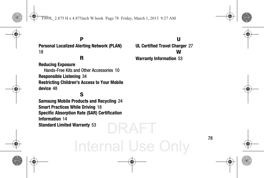 DRAFT Internal Use Only       78PPersonal Localized Alerting Network (PLAN) 18RReducing ExposureHands-Free Kits and Other Accessories 10Responsible Listening 34Restricting Children&apos;s Access to Your Mobile device 48SSamsung Mobile Products and Recycling 24Smart Practices While Driving 18Specific Absorption Rate (SAR) Certification Information 14Standard Limited Warranty 53UUL Certified Travel Charger 27WWarranty Information 53T999L_2.875 H x 4.875inch W.book  Page 78  Friday, March 1, 2013  9:27 AM
