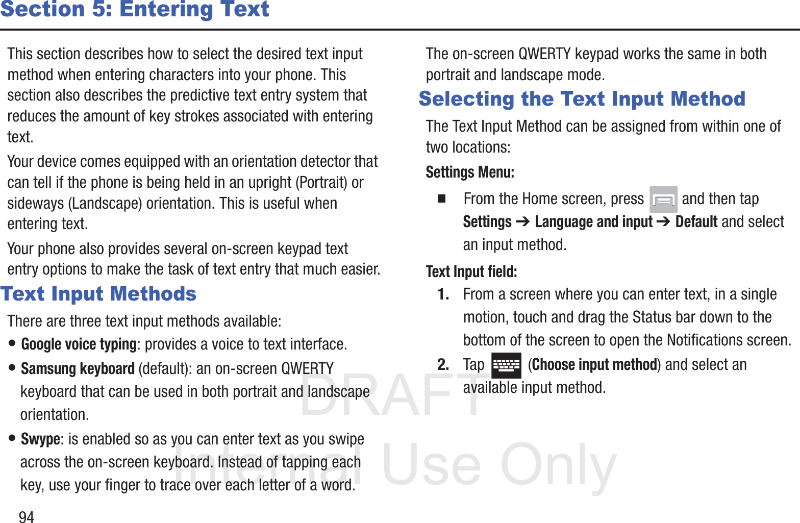 DRAFT InternalUse Only94Section 5: Entering TextThis section describes how to select the desired text input method when entering characters into your phone. This section also describes the predictive text entry system that reduces the amount of key strokes associated with entering text.Your device comes equipped with an orientation detector that can tell if the phone is being held in an upright (Portrait) or sideways (Landscape) orientation. This is useful when entering text.Your phone also provides several on-screen keypad text entry options to make the task of text entry that much easier.Text Input MethodsThere are three text input methods available:• Google voice typing: provides a voice to text interface.• Samsung keyboard (default): an on-screen QWERTY keyboard that can be used in both portrait and landscape orientation.• Swype: is enabled so as you can enter text as you swipe across the on-screen keyboard. Instead of tapping each key, use your finger to trace over each letter of a word.The on-screen QWERTY keypad works the same in both portrait and landscape mode.Selecting the Text Input MethodThe Text Input Method can be assigned from within one of two locations:Settings Menu:䡲  From the Home screen, press   and then tap Settings ➔ Language and input ➔ Default and select an input method.Text Input field:1. From a screen where you can enter text, in a single motion, touch and drag the Status bar down to the bottom of the screen to open the Notifications screen.2. Tap  (Choose input method) and select an available input method.  