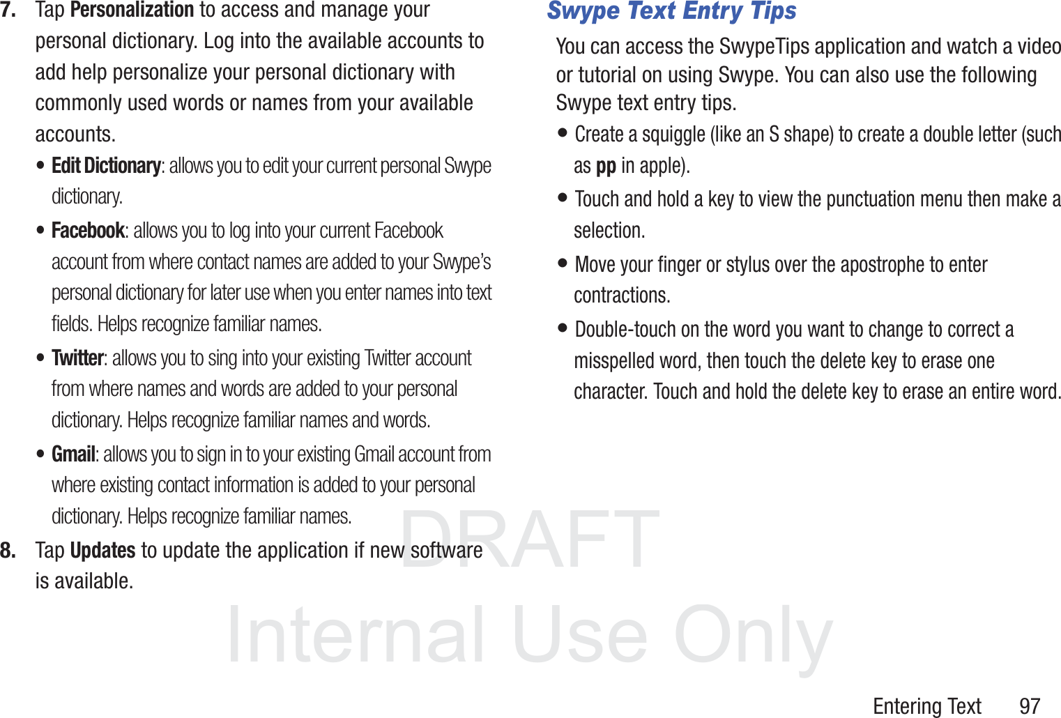 DRAFT InternalUse OnlyEntering Text       977. Tap Personalization to access and manage your personal dictionary. Log into the available accounts to add help personalize your personal dictionary with commonly used words or names from your available accounts.• Edit Dictionary: allows you to edit your current personal Swype dictionary.• Facebook: allows you to log into your current Facebook account from where contact names are added to your Swype’s personal dictionary for later use when you enter names into text fields. Helps recognize familiar names.• Twitter: allows you to sing into your existing Twitter account from where names and words are added to your personal dictionary. Helps recognize familiar names and words.•Gmail: allows you to sign in to your existing Gmail account from where existing contact information is added to your personal dictionary. Helps recognize familiar names.8. Tap Updates to update the application if new software is available.Swype Text Entry TipsYou can access the SwypeTips application and watch a video or tutorial on using Swype. You can also use the following Swype text entry tips.  • Create a squiggle (like an S shape) to create a double letter (such as pp in apple).• Touch and hold a key to view the punctuation menu then make a selection.• Move your finger or stylus over the apostrophe to enter contractions.• Double-touch on the word you want to change to correct a misspelled word, then touch the delete key to erase one character. Touch and hold the delete key to erase an entire word.