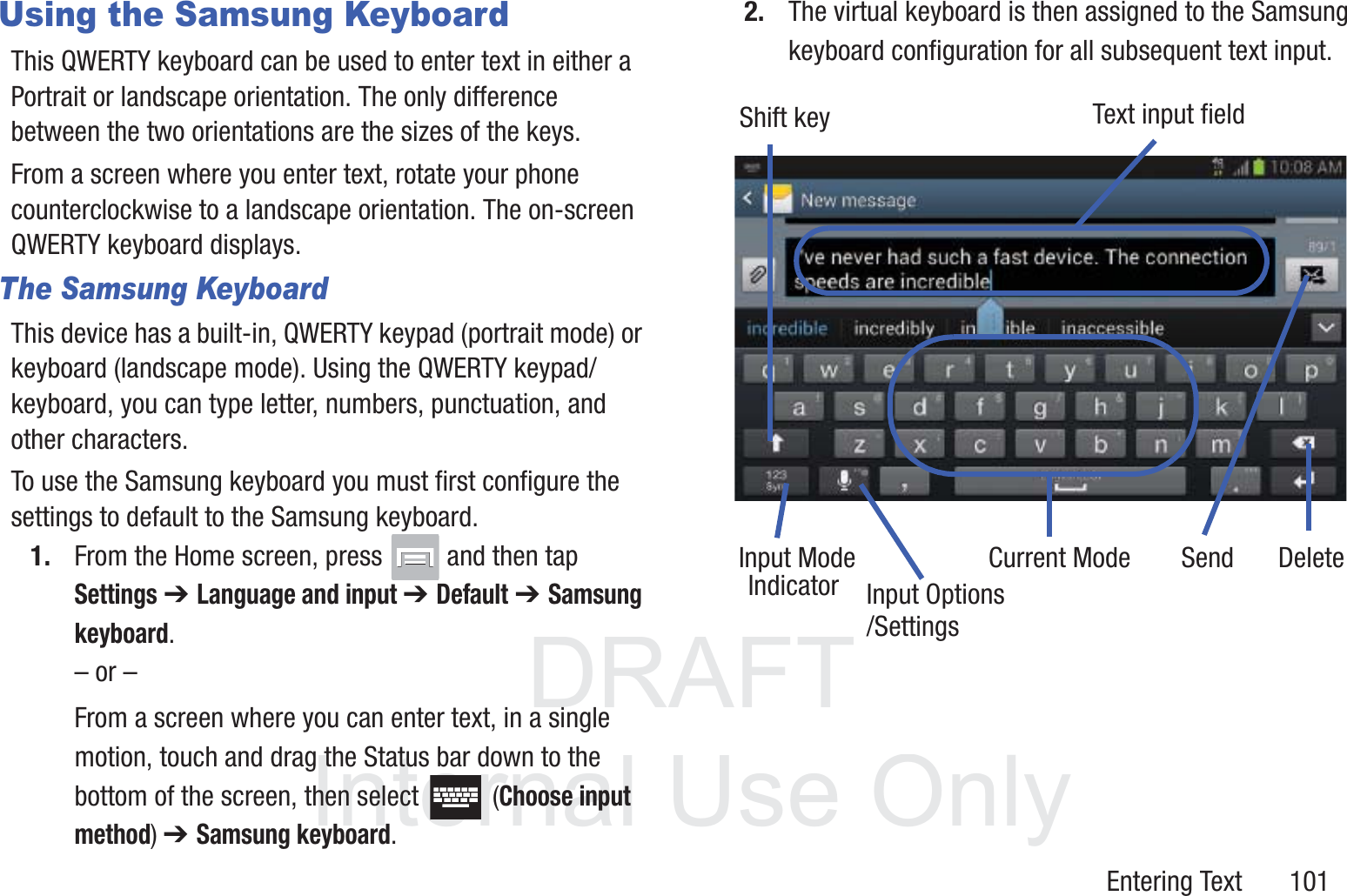 DRAFT InternalUse OnlyEntering Text       101Using the Samsung KeyboardThis QWERTY keyboard can be used to enter text in either a Portrait or landscape orientation. The only difference between the two orientations are the sizes of the keys. From a screen where you enter text, rotate your phone counterclockwise to a landscape orientation. The on-screen QWERTY keyboard displays.The Samsung KeyboardThis device has a built-in, QWERTY keypad (portrait mode) or keyboard (landscape mode). Using the QWERTY keypad/ keyboard, you can type letter, numbers, punctuation, and other characters.To use the Samsung keyboard you must first configure the settings to default to the Samsung keyboard.1. From the Home screen, press   and then tap Settings ➔ Language and input ➔ Default ➔ Samsung keyboard.– or –From a screen where you can enter text, in a single motion, touch and drag the Status bar down to the bottom of the screen, then select   (Choose input method) ➔ Samsung keyboard.2. The virtual keyboard is then assigned to the Samsung keyboard configuration for all subsequent text input. Text input fieldShift keyInput ModeInput OptionsDeleteCurrent ModeIndicatorSend/Settings