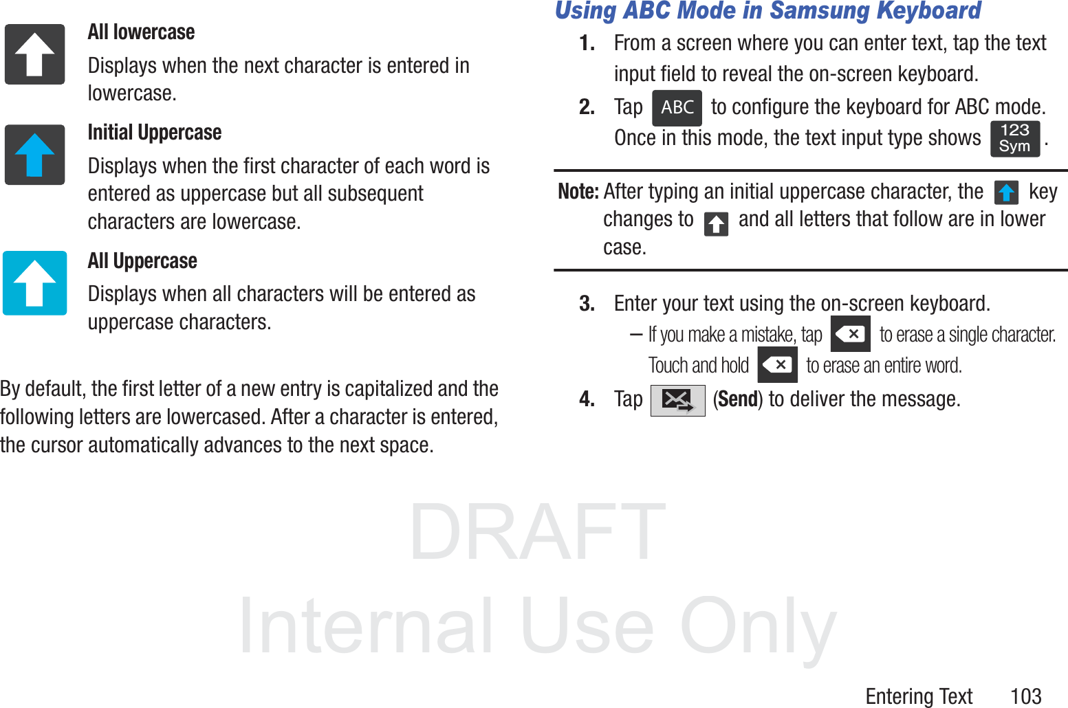 DRAFT InternalUse OnlyEntering Text       103  By default, the first letter of a new entry is capitalized and the following letters are lowercased. After a character is entered, the cursor automatically advances to the next space.Using ABC Mode in Samsung Keyboard1. From a screen where you can enter text, tap the text input field to reveal the on-screen keyboard.2. Tap   to configure the keyboard for ABC mode. Once in this mode, the text input type shows  .Note: After typing an initial uppercase character, the   key changes to   and all letters that follow are in lower case.3. Enter your text using the on-screen keyboard.–If you make a mistake, tap   to erase a single character. Touch and hold   to erase an entire word.4. Tap  (Send) to deliver the message.All lowercaseDisplays when the next character is entered in lowercase.Initial UppercaseDisplays when the first character of each word is entered as uppercase but all subsequent characters are lowercase.All UppercaseDisplays when all characters will be entered as uppercase characters.ABC123Sym
