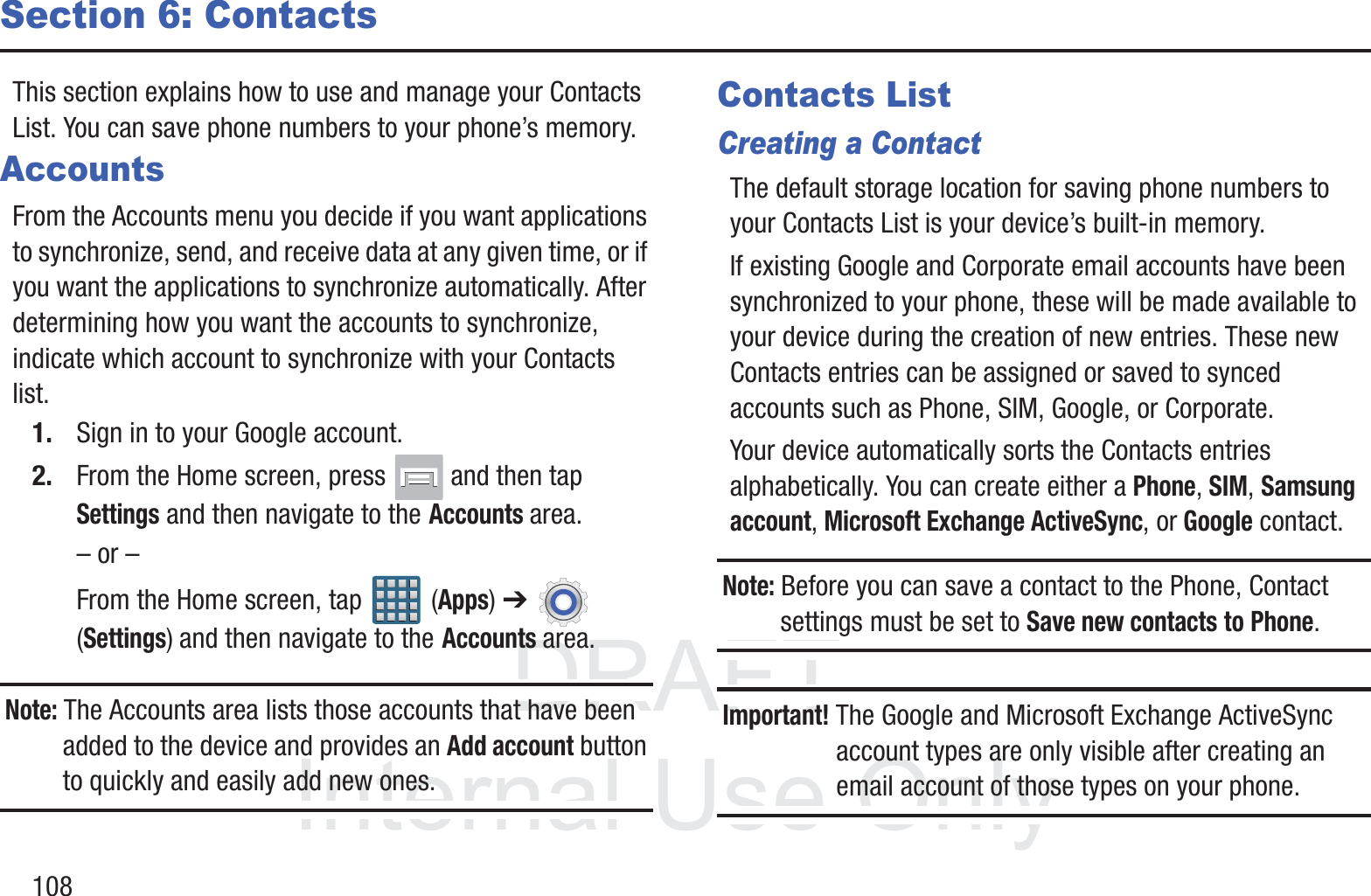DRAFT InternalUse Only108Section 6: ContactsThis section explains how to use and manage your Contacts List. You can save phone numbers to your phone’s memory.AccountsFrom the Accounts menu you decide if you want applications to synchronize, send, and receive data at any given time, or if you want the applications to synchronize automatically. After determining how you want the accounts to synchronize, indicate which account to synchronize with your Contacts list.1. Sign in to your Google account.2. From the Home screen, press   and then tap Settings and then navigate to the Accounts area.– or –From the Home screen, tap   (Apps) ➔ (Settings) and then navigate to the Accounts area.Note: The Accounts area lists those accounts that have been added to the device and provides an Add account button to quickly and easily add new ones.Contacts ListCreating a ContactThe default storage location for saving phone numbers to your Contacts List is your device’s built-in memory. If existing Google and Corporate email accounts have been synchronized to your phone, these will be made available to your device during the creation of new entries. These new Contacts entries can be assigned or saved to synced accounts such as Phone, SIM, Google, or Corporate.Your device automatically sorts the Contacts entries alphabetically. You can create either a Phone, SIM, Samsung account, Microsoft Exchange ActiveSync, or Google contact.Note: Before you can save a contact to the Phone, Contact settings must be set to Save new contacts to Phone. Important! The Google and Microsoft Exchange ActiveSync account types are only visible after creating an email account of those types on your phone.