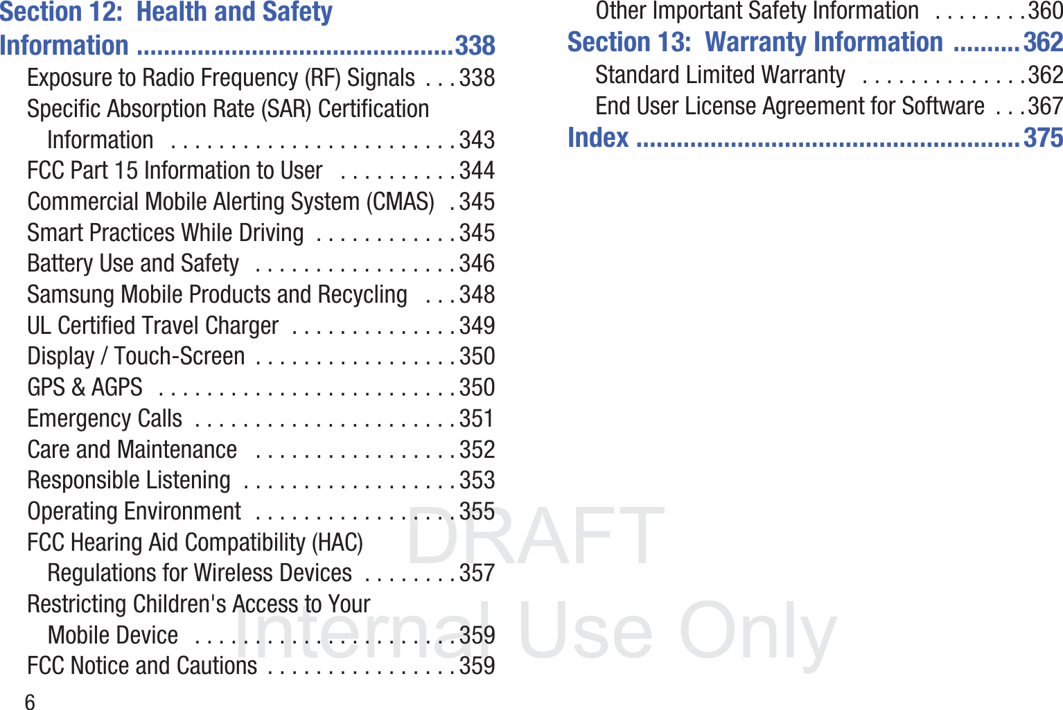 DRAFT InternalUse Only6Section 12:  Health and Safety Information ...............................................338Exposure to Radio Frequency (RF) Signals  . . . 338Specific Absorption Rate (SAR) Certification Information   . . . . . . . . . . . . . . . . . . . . . . . . 343FCC Part 15 Information to User   . . . . . . . . . . 344Commercial Mobile Alerting System (CMAS)  . 345Smart Practices While Driving  . . . . . . . . . . . . 345Battery Use and Safety   . . . . . . . . . . . . . . . . . 346Samsung Mobile Products and Recycling   . . . 348UL Certified Travel Charger  . . . . . . . . . . . . . . 349Display / Touch-Screen  . . . . . . . . . . . . . . . . . 350GPS &amp; AGPS   . . . . . . . . . . . . . . . . . . . . . . . . . 350Emergency Calls  . . . . . . . . . . . . . . . . . . . . . . 351Care and Maintenance   . . . . . . . . . . . . . . . . . 352Responsible Listening  . . . . . . . . . . . . . . . . . . 353Operating Environment  . . . . . . . . . . . . . . . . . 355FCC Hearing Aid Compatibility (HAC) Regulations for Wireless Devices  . . . . . . . . 357Restricting Children&apos;s Access to Your Mobile Device   . . . . . . . . . . . . . . . . . . . . . . 359FCC Notice and Cautions  . . . . . . . . . . . . . . . . 359Other Important Safety Information   . . . . . . . .360Section 13:  Warranty Information  ..........362Standard Limited Warranty   . . . . . . . . . . . . . .362End User License Agreement for Software  . . .367Index .........................................................375
