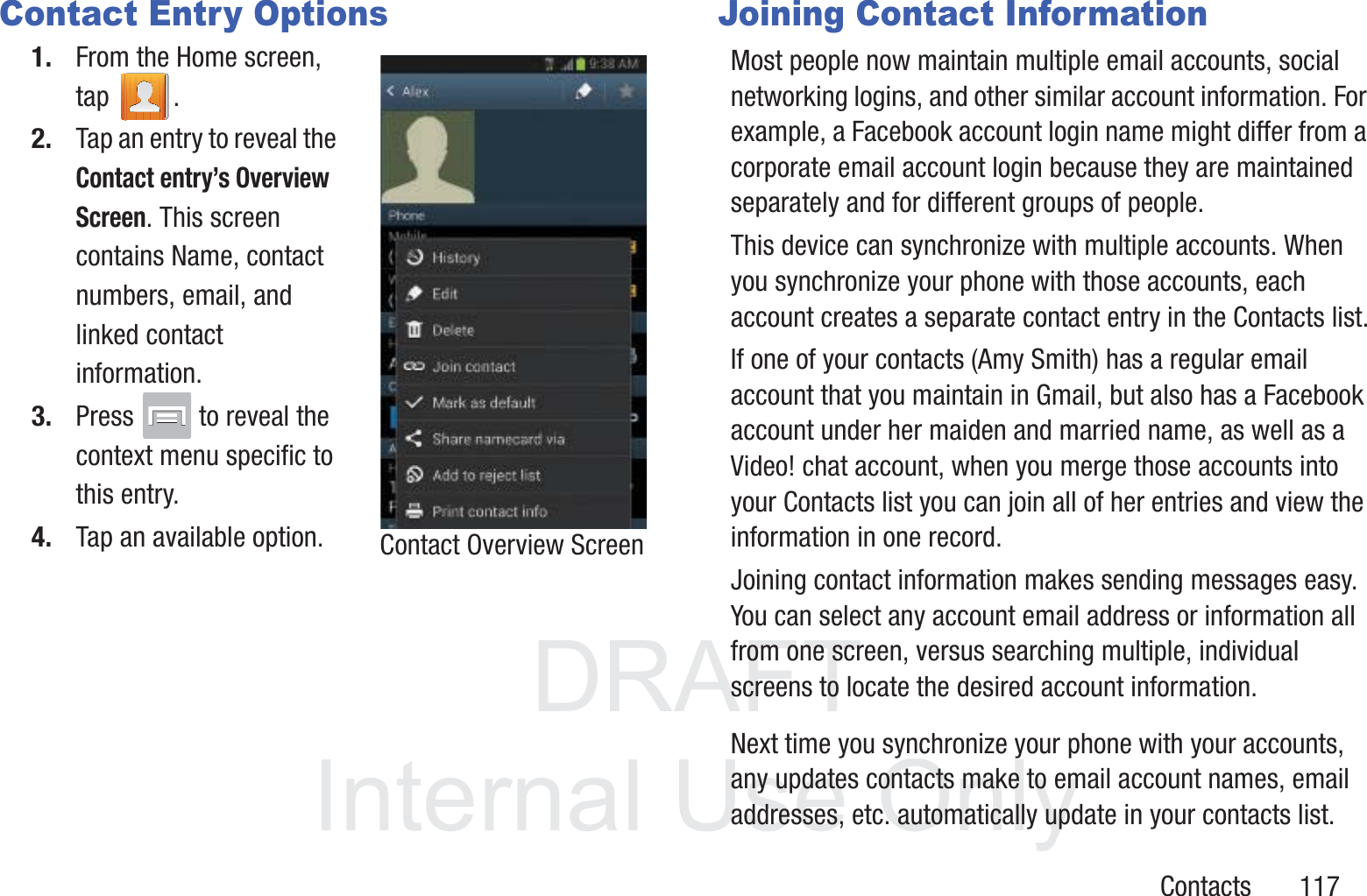 DRAFT InternalUse OnlyContacts       117Contact Entry Options1. From the Home screen, tap . 2. Tap an entry to reveal the Contact entry’s Overview Screen. This screen contains Name, contact numbers, email, and linked contact information. 3. Press   to reveal the context menu specific to this entry.4. Tap an available option.Joining Contact InformationMost people now maintain multiple email accounts, social networking logins, and other similar account information. For example, a Facebook account login name might differ from a corporate email account login because they are maintained separately and for different groups of people.This device can synchronize with multiple accounts. When you synchronize your phone with those accounts, each account creates a separate contact entry in the Contacts list.If one of your contacts (Amy Smith) has a regular email account that you maintain in Gmail, but also has a Facebook account under her maiden and married name, as well as a Video! chat account, when you merge those accounts into your Contacts list you can join all of her entries and view the information in one record.Joining contact information makes sending messages easy. You can select any account email address or information all from one screen, versus searching multiple, individual screens to locate the desired account information.Next time you synchronize your phone with your accounts, any updates contacts make to email account names, email addresses, etc. automatically update in your contacts list.Contact Overview Screen