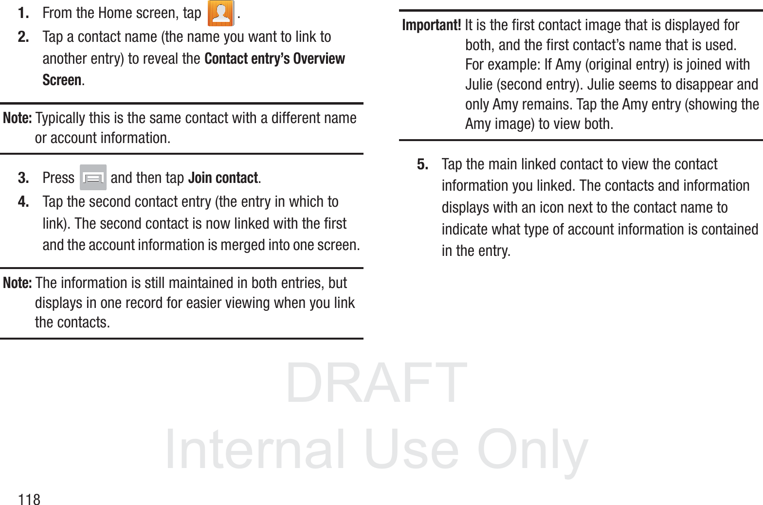 DRAFT InternalUse Only1181. From the Home screen, tap  .2. Tap a contact name (the name you want to link to another entry) to reveal the Contact entry’s Overview Screen.Note: Typically this is the same contact with a different name or account information.3. Press   and then tap Join contact.4. Tap the second contact entry (the entry in which to link). The second contact is now linked with the first and the account information is merged into one screen. Note: The information is still maintained in both entries, but displays in one record for easier viewing when you link the contacts.Important! It is the first contact image that is displayed for both, and the first contact’s name that is used.For example: If Amy (original entry) is joined with Julie (second entry). Julie seems to disappear and only Amy remains. Tap the Amy entry (showing the Amy image) to view both.5. Tap the main linked contact to view the contact information you linked. The contacts and information displays with an icon next to the contact name to indicate what type of account information is contained in the entry.