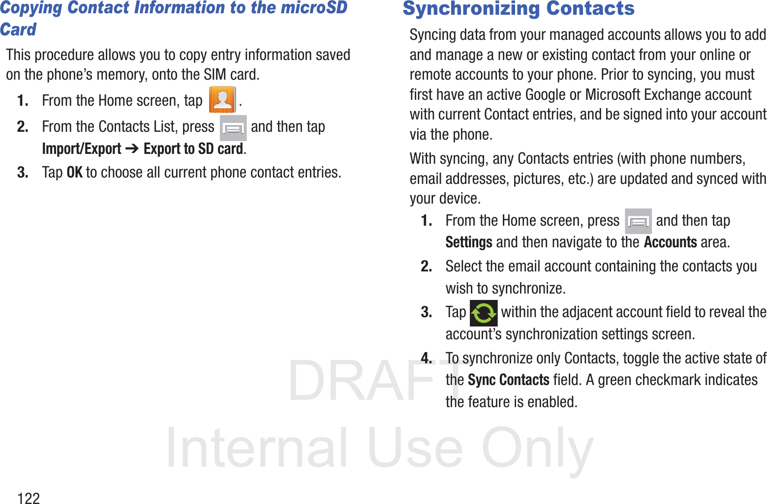 DRAFT InternalUse Only122Copying Contact Information to the microSD CardThis procedure allows you to copy entry information saved on the phone’s memory, onto the SIM card.1. From the Home screen, tap  .2. From the Contacts List, press   and then tap Import/Export ➔ Export to SD card.3. Tap OK to choose all current phone contact entries.Synchronizing ContactsSyncing data from your managed accounts allows you to add and manage a new or existing contact from your online or remote accounts to your phone. Prior to syncing, you must first have an active Google or Microsoft Exchange account with current Contact entries, and be signed into your account via the phone.With syncing, any Contacts entries (with phone numbers, email addresses, pictures, etc.) are updated and synced with your device. 1. From the Home screen, press   and then tap Settings and then navigate to the Accounts area.2. Select the email account containing the contacts you wish to synchronize.3. Tap   within the adjacent account field to reveal the account’s synchronization settings screen.4. To synchronize only Contacts, toggle the active state of the Sync Contacts field. A green checkmark indicates the feature is enabled.