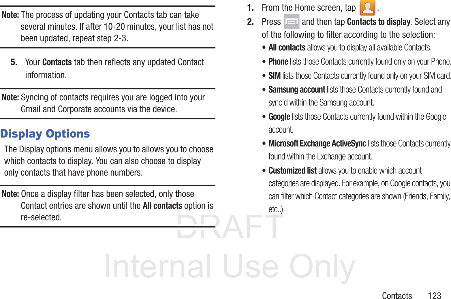 DRAFT InternalUse OnlyContacts       123Note: The process of updating your Contacts tab can take several minutes. If after 10-20 minutes, your list has not been updated, repeat step 2-3.5. Your Contacts tab then reflects any updated Contact information.Note: Syncing of contacts requires you are logged into your Gmail and Corporate accounts via the device.Display OptionsThe Display options menu allows you to allows you to choose which contacts to display. You can also choose to display only contacts that have phone numbers.Note: Once a display filter has been selected, only those Contact entries are shown until the All contacts option is re-selected.1. From the Home screen, tap  .2. Press   and then tap Contacts to display. Select any of the following to filter according to the selection:• All contacts allows you to display all available Contacts.• Phone lists those Contacts currently found only on your Phone.•SIM lists those Contacts currently found only on your SIM card.• Samsung account lists those Contacts currently found and sync’d within the Samsung account.• Google lists those Contacts currently found within the Google account.• Microsoft Exchange ActiveSync lists those Contacts currently found within the Exchange account.• Customized list allows you to enable which account categories are displayed. For example, on Google contacts, you can filter which Contact categories are shown (Friends, Family, etc..)