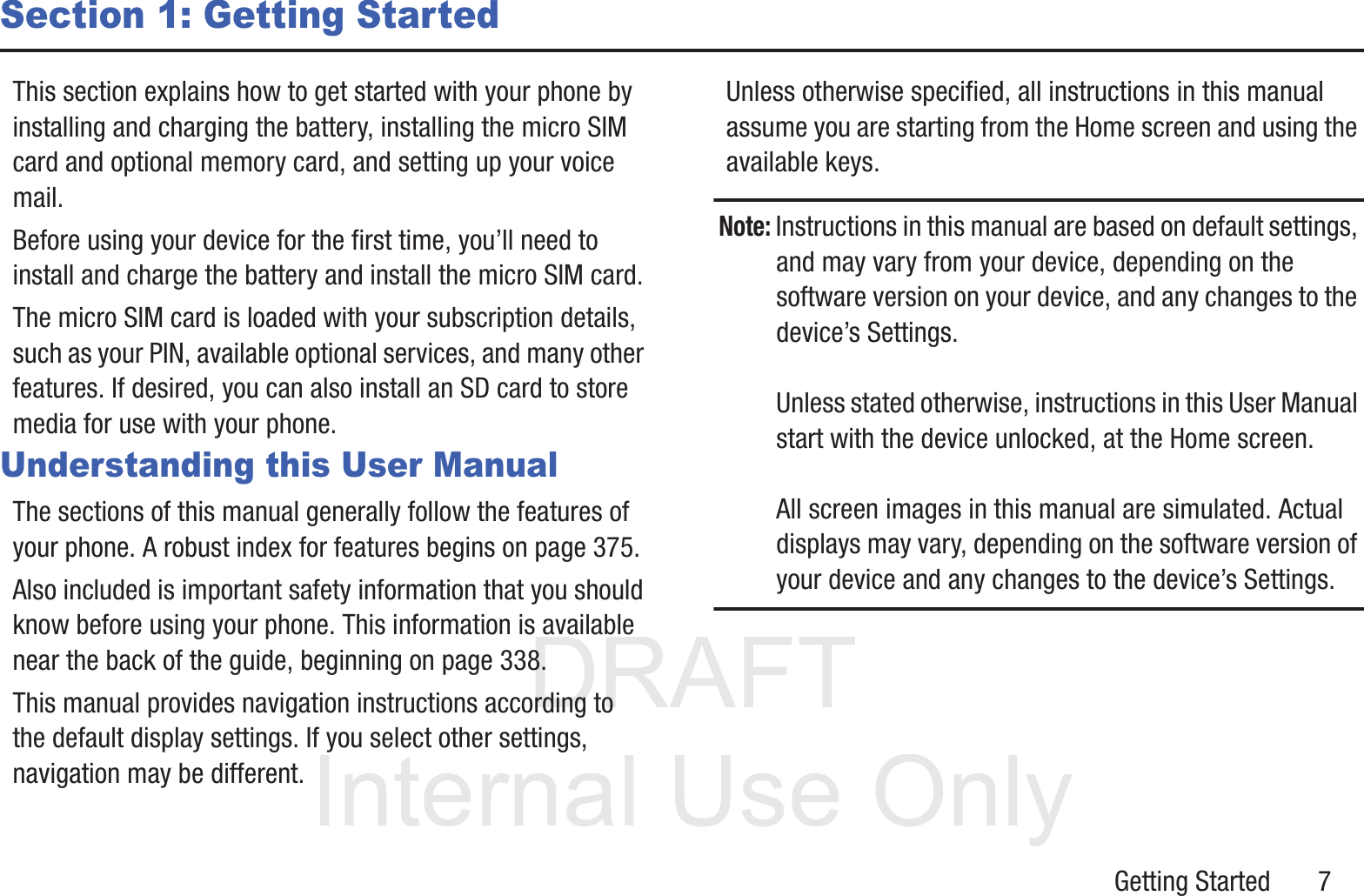 DRAFT InternalUse OnlyGetting Started       7Section 1: Getting StartedThis section explains how to get started with your phone by installing and charging the battery, installing the micro SIM card and optional memory card, and setting up your voice mail.Before using your device for the first time, you’ll need to install and charge the battery and install the micro SIM card. The micro SIM card is loaded with your subscription details, such as your PIN, available optional services, and many other features. If desired, you can also install an SD card to store media for use with your phone.Understanding this User ManualThe sections of this manual generally follow the features of your phone. A robust index for features begins on page 375.Also included is important safety information that you should know before using your phone. This information is available near the back of the guide, beginning on page 338.This manual provides navigation instructions according to the default display settings. If you select other settings, navigation may be different.Unless otherwise specified, all instructions in this manual assume you are starting from the Home screen and using the available keys. Note: Instructions in this manual are based on default settings, and may vary from your device, depending on the software version on your device, and any changes to the device’s Settings.Unless stated otherwise, instructions in this User Manual start with the device unlocked, at the Home screen.All screen images in this manual are simulated. Actual displays may vary, depending on the software version of your device and any changes to the device’s Settings.
