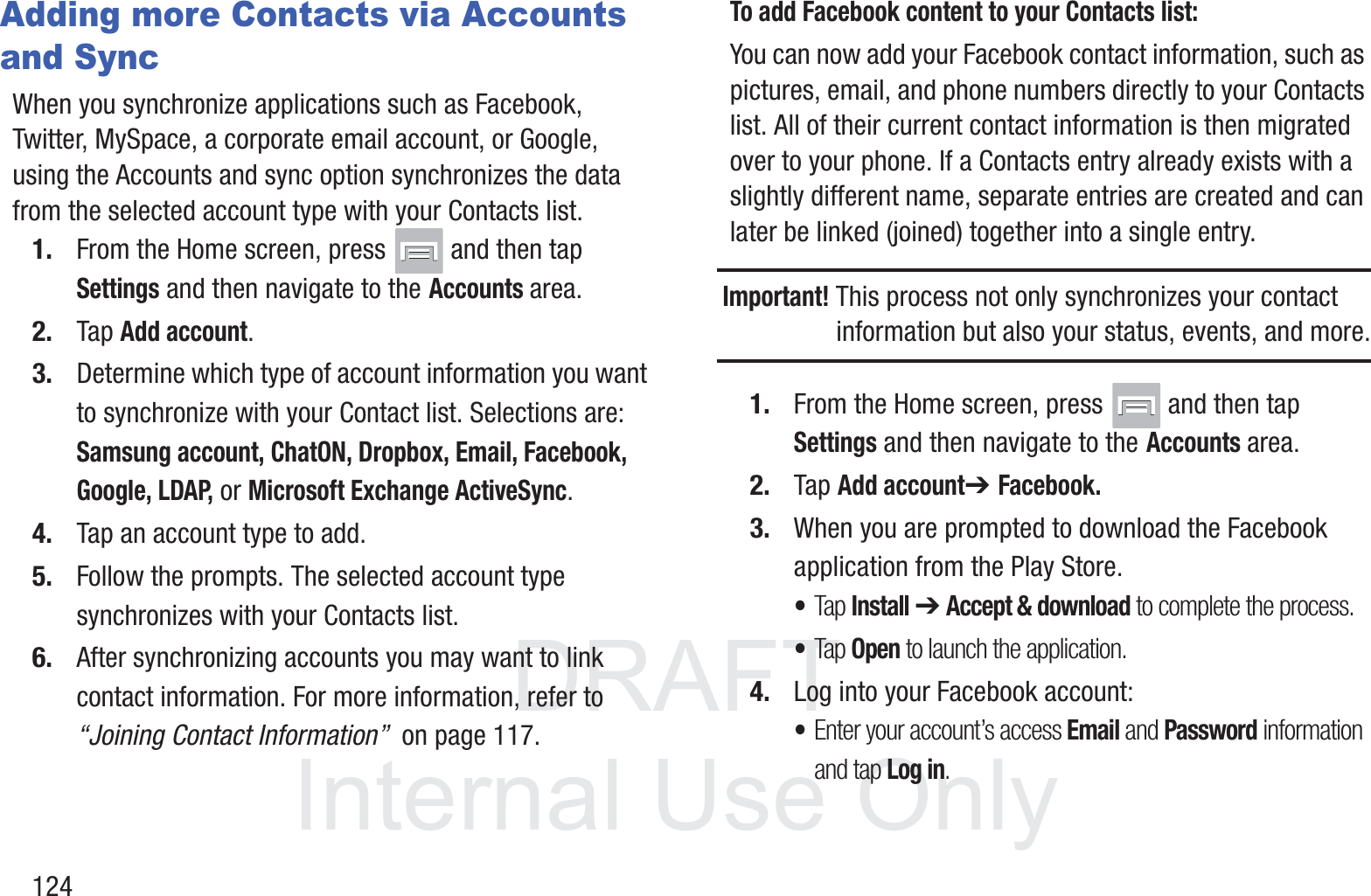 DRAFT InternalUse Only124Adding more Contacts via Accounts and SyncWhen you synchronize applications such as Facebook, Twitter, MySpace, a corporate email account, or Google, using the Accounts and sync option synchronizes the data from the selected account type with your Contacts list.1. From the Home screen, press   and then tap Settings and then navigate to the Accounts area.2. Tap Add account.3. Determine which type of account information you want to synchronize with your Contact list. Selections are: Samsung account, ChatON, Dropbox, Email, Facebook, Google, LDAP, or Microsoft Exchange ActiveSync.4. Tap an account type to add.5. Follow the prompts. The selected account type synchronizes with your Contacts list.6. After synchronizing accounts you may want to link contact information. For more information, refer to “Joining Contact Information”  on page 117.To add Facebook content to your Contacts list:You can now add your Facebook contact information, such as pictures, email, and phone numbers directly to your Contacts list. All of their current contact information is then migrated over to your phone. If a Contacts entry already exists with a slightly different name, separate entries are created and can later be linked (joined) together into a single entry.Important! This process not only synchronizes your contact information but also your status, events, and more.1. From the Home screen, press   and then tap Settings and then navigate to the Accounts area.2. Tap Add account➔ Facebook.3. When you are prompted to download the Facebook application from the Play Store. •Tap Install ➔ Accept &amp; download to complete the process.•Tap Open to launch the application.4. Log into your Facebook account: •Enter your account’s access Email and Password information and tap Log in.