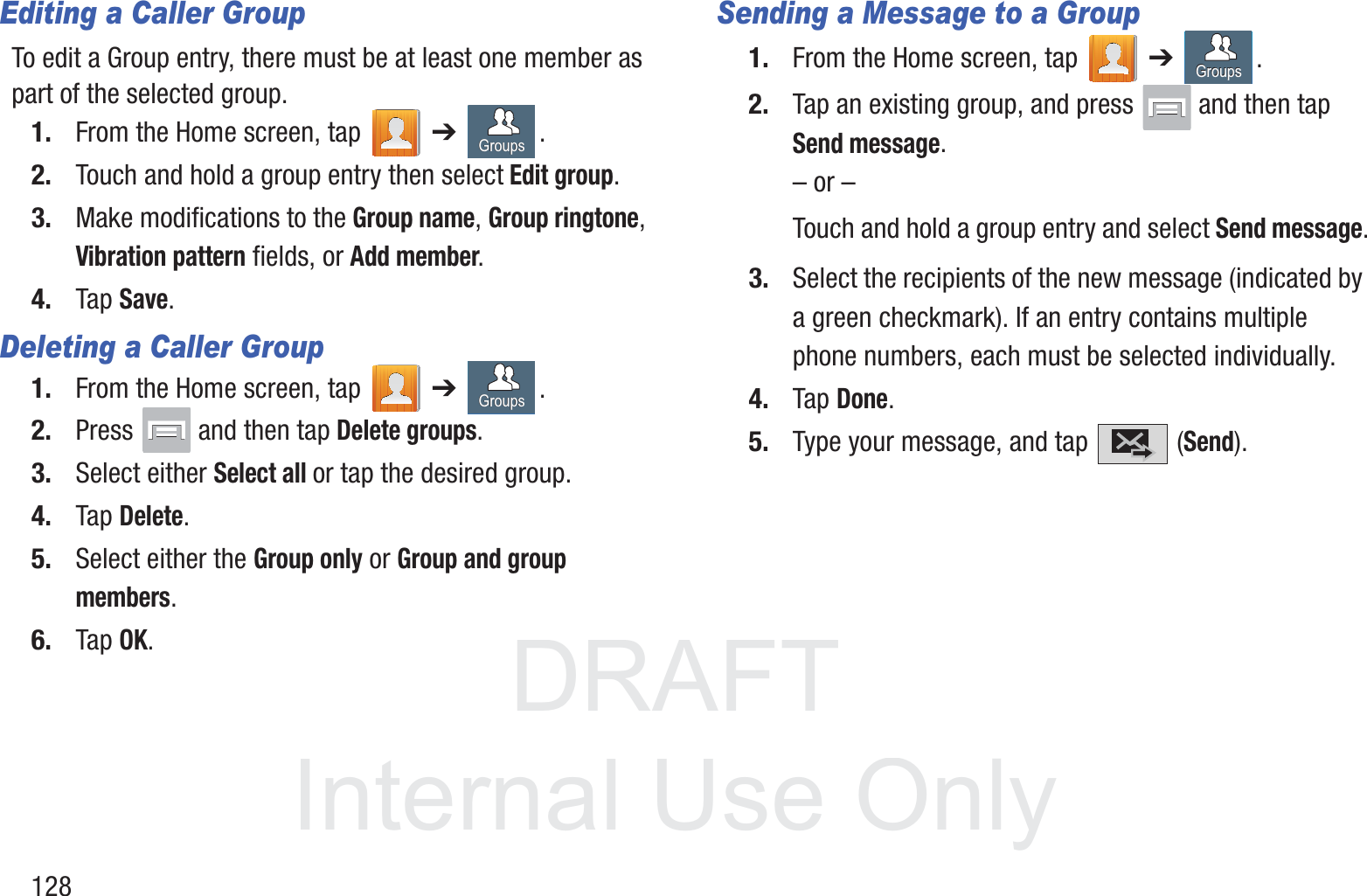 DRAFT InternalUse Only128Editing a Caller GroupTo edit a Group entry, there must be at least one member as part of the selected group.1. From the Home screen, tap   ➔ .2. Touch and hold a group entry then select Edit group.3. Make modifications to the Group name, Group ringtone, Vibration pattern fields, or Add member. 4. Tap Save.Deleting a Caller Group1. From the Home screen, tap   ➔ .2. Press   and then tap Delete groups.3. Select either Select all or tap the desired group. 4. Tap Delete.5. Select either the Group only or Group and group members.6. Tap OK.Sending a Message to a Group 1. From the Home screen, tap   ➔ .2. Tap an existing group, and press   and then tap Send message. – or –Touch and hold a group entry and select Send message.3. Select the recipients of the new message (indicated by a green checkmark). If an entry contains multiple phone numbers, each must be selected individually.4. Tap Done.5. Type your message, and tap   (Send).GroupsGroupsGroupsGroupsGroupsGroups