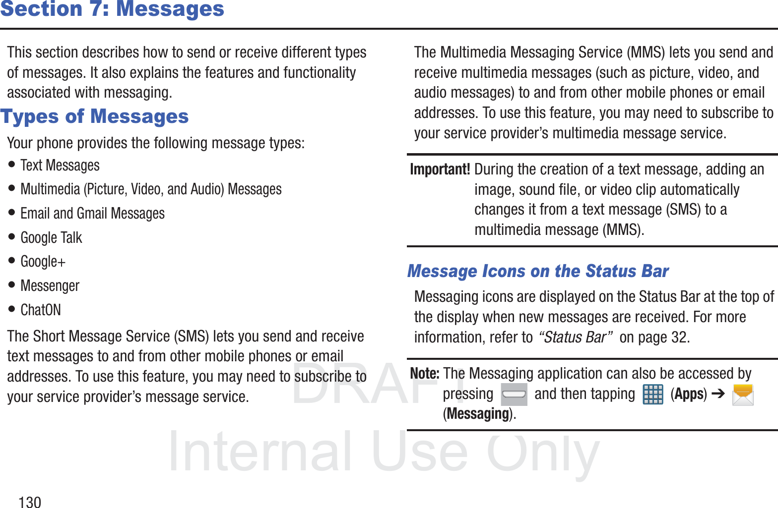 DRAFT InternalUse Only130Section 7: MessagesThis section describes how to send or receive different types of messages. It also explains the features and functionality associated with messaging.Types of MessagesYour phone provides the following message types:• Text Messages • Multimedia (Picture, Video, and Audio) Messages • Email and Gmail Messages• Google Talk• Google+• Messenger• ChatONThe Short Message Service (SMS) lets you send and receive text messages to and from other mobile phones or email addresses. To use this feature, you may need to subscribe to your service provider’s message service.The Multimedia Messaging Service (MMS) lets you send and receive multimedia messages (such as picture, video, and audio messages) to and from other mobile phones or email addresses. To use this feature, you may need to subscribe to your service provider’s multimedia message service.Important! During the creation of a text message, adding an image, sound file, or video clip automatically changes it from a text message (SMS) to a multimedia message (MMS).Message Icons on the Status BarMessaging icons are displayed on the Status Bar at the top of the display when new messages are received. For more information, refer to “Status Bar”  on page 32.Note: The Messaging application can also be accessed by pressing   and then tapping   (Apps) ➔  (Messaging).