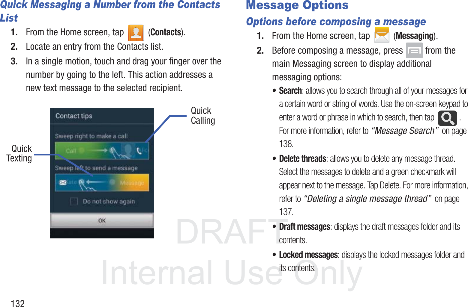 DRAFT InternalUse Only132Quick Messaging a Number from the Contacts List1. From the Home screen, tap   (Contacts). 2. Locate an entry from the Contacts list.3. In a single motion, touch and drag your finger over the number by going to the left. This action addresses a new text message to the selected recipient.    Message Options Options before composing a message1. From the Home screen, tap  (Messaging).2. Before composing a message, press   from the main Messaging screen to display additional messaging options:•Search: allows you to search through all of your messages for a certain word or string of words. Use the on-screen keypad to enter a word or phrase in which to search, then tap  . For more information, refer to “Message Search”  on page 138.• Delete threads: allows you to delete any message thread. Select the messages to delete and a green checkmark will appear next to the message. Tap Delete. For more information, refer to “Deleting a single message thread”  on page 137.•Draft messages: displays the draft messages folder and its contents.• Locked messages: displays the locked messages folder and its contents.QuickQuickTextingCalling