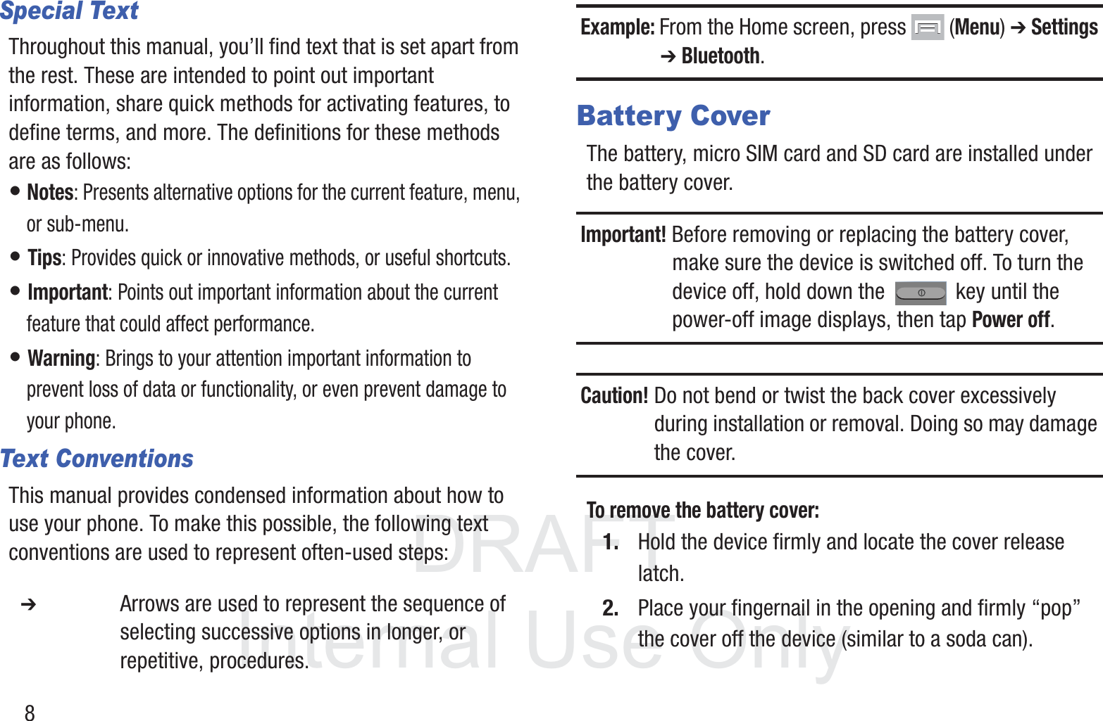 DRAFT InternalUse Only8Special TextThroughout this manual, you’ll find text that is set apart from the rest. These are intended to point out important information, share quick methods for activating features, to define terms, and more. The definitions for these methods are as follows:• Notes: Presents alternative options for the current feature, menu, or sub-menu.• Tips: Provides quick or innovative methods, or useful shortcuts.• Important: Points out important information about the current feature that could affect performance.• Warning: Brings to your attention important information to prevent loss of data or functionality, or even prevent damage to your phone.Text ConventionsThis manual provides condensed information about how to use your phone. To make this possible, the following text conventions are used to represent often-used steps:Example: From the Home screen, press   (Menu) ➔ Settings ➔ Bluetooth.Battery CoverThe battery, micro SIM card and SD card are installed under the battery cover.Important! Before removing or replacing the battery cover, make sure the device is switched off. To turn the device off, hold down the   key until the power-off image displays, then tap Power off.Caution! Do not bend or twist the back cover excessively during installation or removal. Doing so may damage the cover.To remove the battery cover:1. Hold the device firmly and locate the cover release latch.2. Place your fingernail in the opening and firmly “pop” the cover off the device (similar to a soda can).  ➔ Arrows are used to represent the sequence of selecting successive options in longer, or repetitive, procedures.