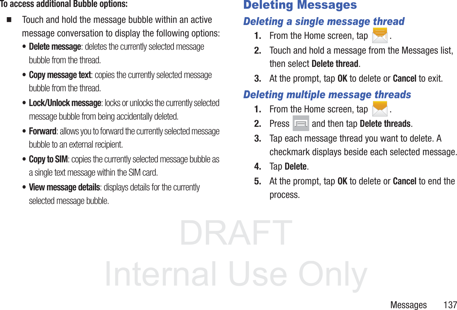 DRAFT InternalUse OnlyMessages       137To access additional Bubble options:䡲  Touch and hold the message bubble within an active message conversation to display the following options:• Delete message: deletes the currently selected message bubble from the thread.• Copy message text: copies the currently selected message bubble from the thread.• Lock/Unlock message: locks or unlocks the currently selected message bubble from being accidentally deleted.• Forward: allows you to forward the currently selected message bubble to an external recipient.• Copy to SIM: copies the currently selected message bubble as a single text message within the SIM card.• View message details: displays details for the currently selected message bubble.Deleting MessagesDeleting a single message thread1. From the Home screen, tap  .2. Touch and hold a message from the Messages list, then select Delete thread.3. At the prompt, tap OK to delete or Cancel to exit.Deleting multiple message threads1. From the Home screen, tap  .2. Press   and then tap Delete threads.3. Tap each message thread you want to delete. A checkmark displays beside each selected message.4. Tap Delete.5. At the prompt, tap OK to delete or Cancel to end the process.