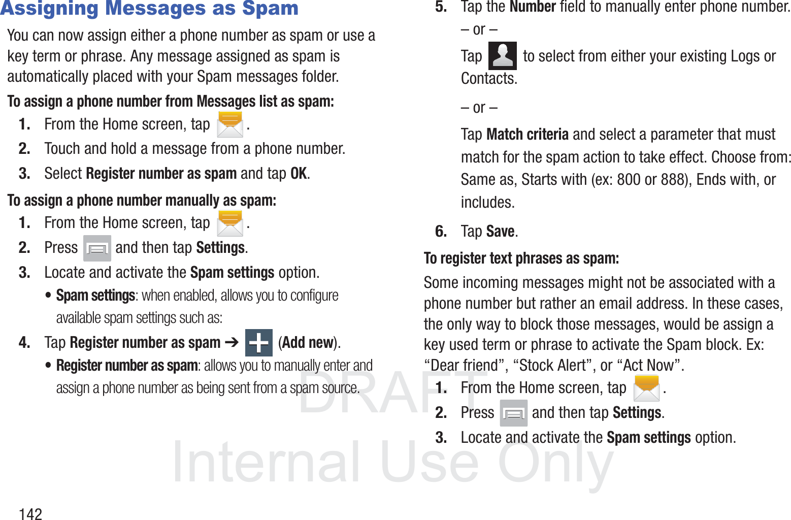 DRAFT InternalUse Only142Assigning Messages as SpamYou can now assign either a phone number as spam or use a key term or phrase. Any message assigned as spam is automatically placed with your Spam messages folder.To assign a phone number from Messages list as spam:1. From the Home screen, tap  .2. Touch and hold a message from a phone number.3. Select Register number as spam and tap OK.To assign a phone number manually as spam:1. From the Home screen, tap  .2. Press   and then tap Settings.3. Locate and activate the Spam settings option.• Spam settings: when enabled, allows you to configure available spam settings such as:4. Tap Register number as spam ➔  (Add new).• Register number as spam: allows you to manually enter and assign a phone number as being sent from a spam source.5. Tap the Number field to manually enter phone number.– or –Tap   to select from either your existing Logs or Contacts.– or –Tap Match criteria and select a parameter that must match for the spam action to take effect. Choose from: Same as, Starts with (ex: 800 or 888), Ends with, or includes.6. Tap Save. To register text phrases as spam:Some incoming messages might not be associated with a phone number but rather an email address. In these cases, the only way to block those messages, would be assign a key used term or phrase to activate the Spam block. Ex: “Dear friend”, “Stock Alert”, or “Act Now”.1. From the Home screen, tap  .2. Press   and then tap Settings.3. Locate and activate the Spam settings option.
