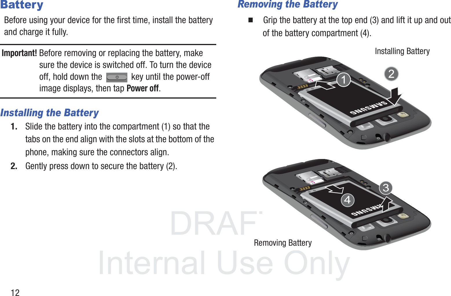 DRAFT InternalUse Only12BatteryBefore using your device for the first time, install the battery and charge it fully.Important! Before removing or replacing the battery, make sure the device is switched off. To turn the device off, hold down the   key until the power-off image displays, then tap Power off.Installing the Battery1. Slide the battery into the compartment (1) so that the tabs on the end align with the slots at the bottom of the phone, making sure the connectors align. 2. Gently press down to secure the battery (2).Removing the Battery䡲  Grip the battery at the top end (3) and lift it up and out of the battery compartment (4). Installing BatteryRemoving Battery