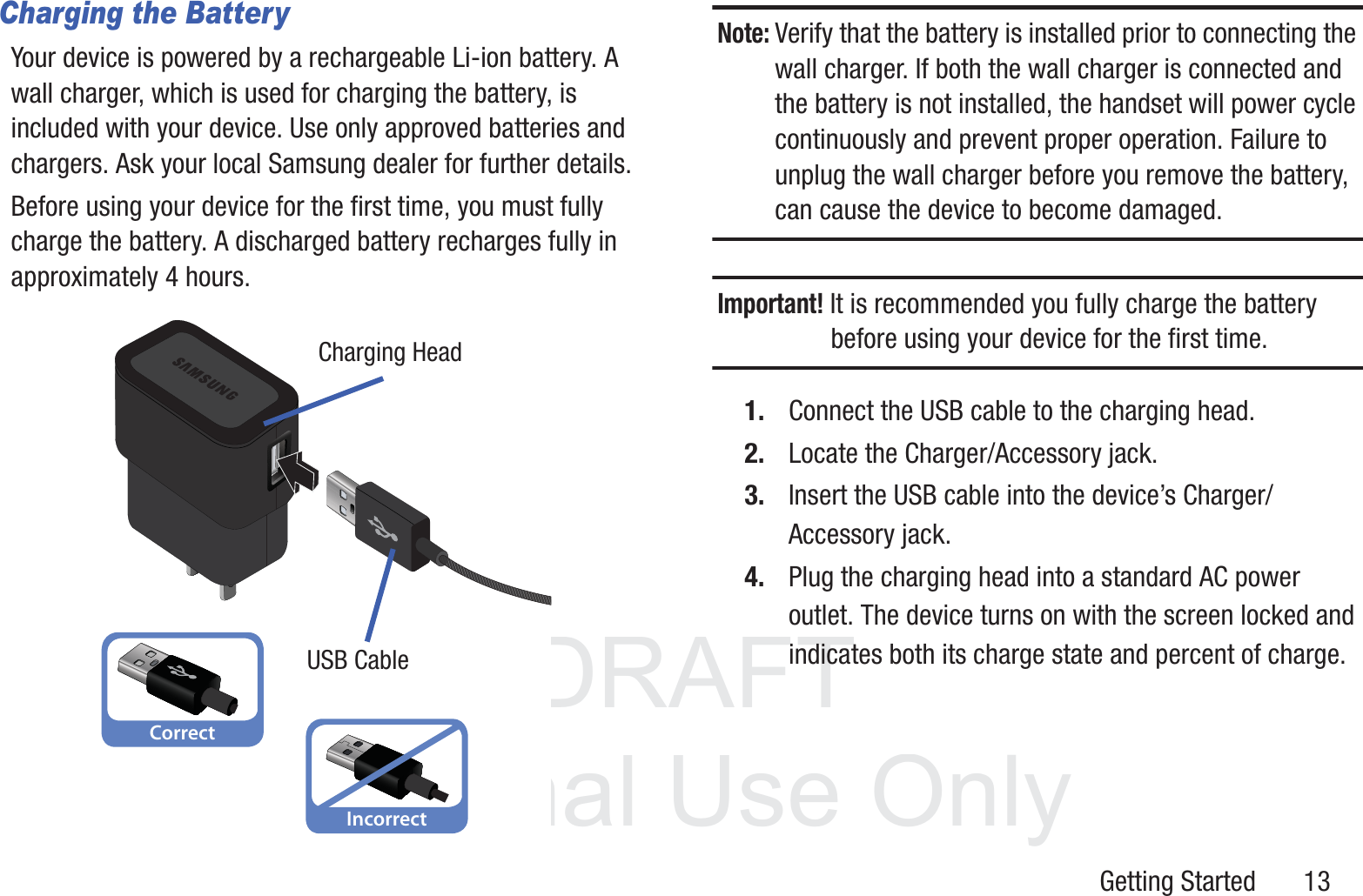 DRAFT InternalUse OnlyGetting Started       13Charging the BatteryYour device is powered by a rechargeable Li-ion battery. A wall charger, which is used for charging the battery, is included with your device. Use only approved batteries and chargers. Ask your local Samsung dealer for further details.Before using your device for the first time, you must fully charge the battery. A discharged battery recharges fully in approximately 4 hours.Note: Verify that the battery is installed prior to connecting the wall charger. If both the wall charger is connected and the battery is not installed, the handset will power cycle continuously and prevent proper operation. Failure to unplug the wall charger before you remove the battery, can cause the device to become damaged.Important! It is recommended you fully charge the battery before using your device for the first time.1. Connect the USB cable to the charging head.2. Locate the Charger/Accessory jack.3. Insert the USB cable into the device’s Charger/Accessory jack.4. Plug the charging head into a standard AC power outlet. The device turns on with the screen locked and indicates both its charge state and percent of charge.CorrectIncorrectCharging HeadUSB Cable