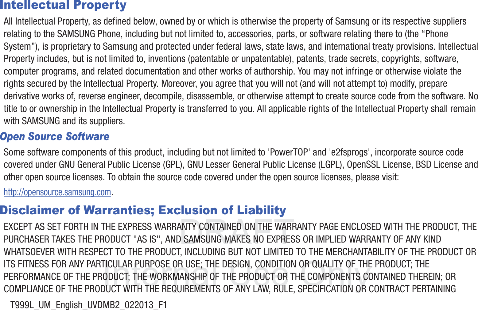DRAFT InternalUse OnlyT999L_UM_English_UVDMB2_022013_F1Intellectual PropertyAll Intellectual Property, as defined below, owned by or which is otherwise the property of Samsung or its respective suppliers relating to the SAMSUNG Phone, including but not limited to, accessories, parts, or software relating there to (the “Phone System”), is proprietary to Samsung and protected under federal laws, state laws, and international treaty provisions. Intellectual Property includes, but is not limited to, inventions (patentable or unpatentable), patents, trade secrets, copyrights, software, computer programs, and related documentation and other works of authorship. You may not infringe or otherwise violate the rights secured by the Intellectual Property. Moreover, you agree that you will not (and will not attempt to) modify, prepare derivative works of, reverse engineer, decompile, disassemble, or otherwise attempt to create source code from the software. No title to or ownership in the Intellectual Property is transferred to you. All applicable rights of the Intellectual Property shall remain with SAMSUNG and its suppliers.Open Source SoftwareSome software components of this product, including but not limited to &apos;PowerTOP&apos; and &apos;e2fsprogs&apos;, incorporate source code covered under GNU General Public License (GPL), GNU Lesser General Public License (LGPL), OpenSSL License, BSD License and other open source licenses. To obtain the source code covered under the open source licenses, please visit:http://opensource.samsung.com.Disclaimer of Warranties; Exclusion of LiabilityEXCEPT AS SET FORTH IN THE EXPRESS WARRANTY CONTAINED ON THE WARRANTY PAGE ENCLOSED WITH THE PRODUCT, THE PURCHASER TAKES THE PRODUCT &quot;AS IS&quot;, AND SAMSUNG MAKES NO EXPRESS OR IMPLIED WARRANTY OF ANY KIND WHATSOEVER WITH RESPECT TO THE PRODUCT, INCLUDING BUT NOT LIMITED TO THE MERCHANTABILITY OF THE PRODUCT OR ITS FITNESS FOR ANY PARTICULAR PURPOSE OR USE; THE DESIGN, CONDITION OR QUALITY OF THE PRODUCT; THE PERFORMANCE OF THE PRODUCT; THE WORKMANSHIP OF THE PRODUCT OR THE COMPONENTS CONTAINED THEREIN; OR COMPLIANCE OF THE PRODUCT WITH THE REQUIREMENTS OF ANY LAW, RULE, SPECIFICATION OR CONTRACT PERTAINING 